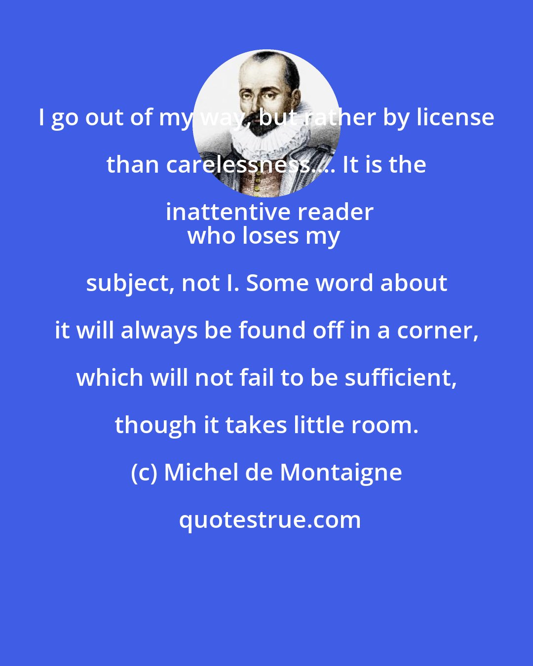 Michel de Montaigne: I go out of my way, but rather by license than carelessness.... It is the inattentive reader
who loses my subject, not I. Some word about it will always be found off in a corner, which will not fail to be sufficient, though it takes little room.