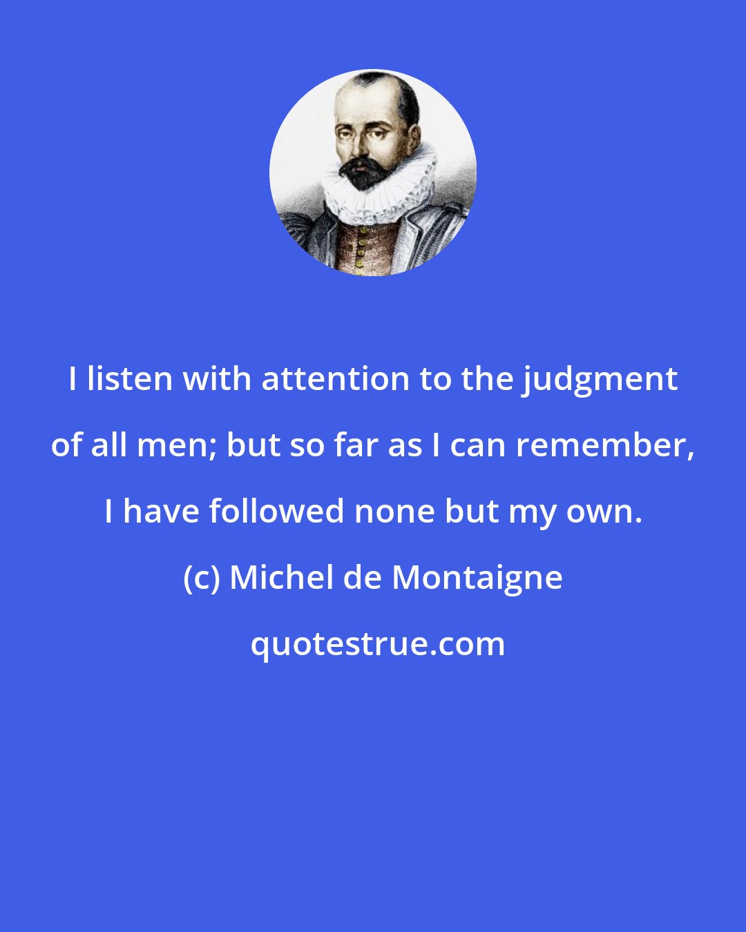 Michel de Montaigne: I listen with attention to the judgment of all men; but so far as I can remember, I have followed none but my own.