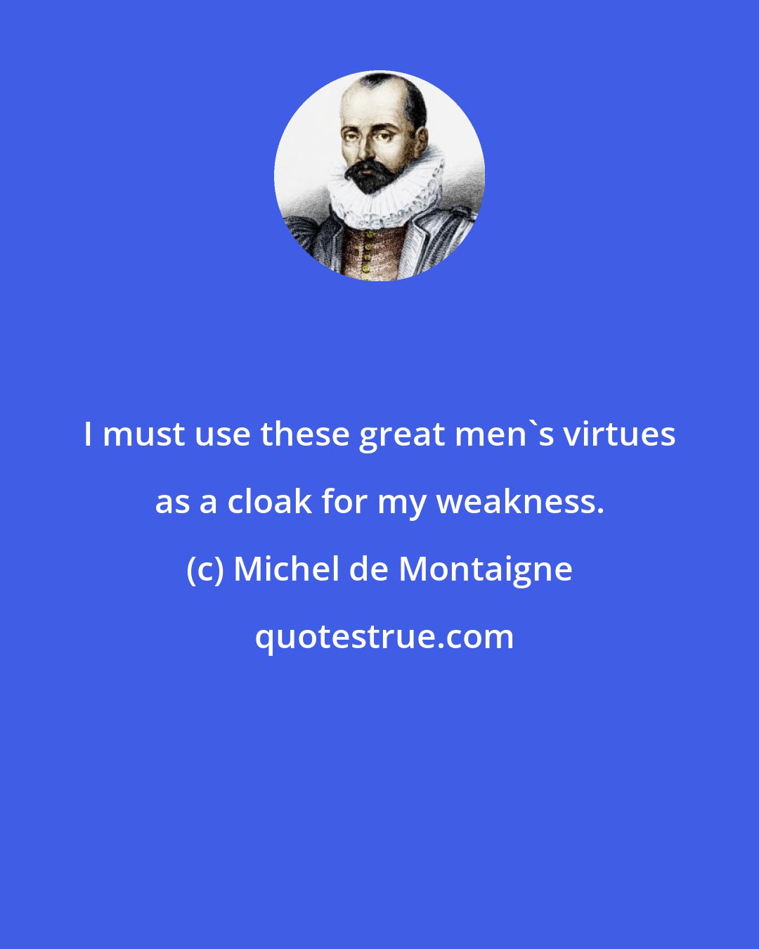 Michel de Montaigne: I must use these great men's virtues as a cloak for my weakness.