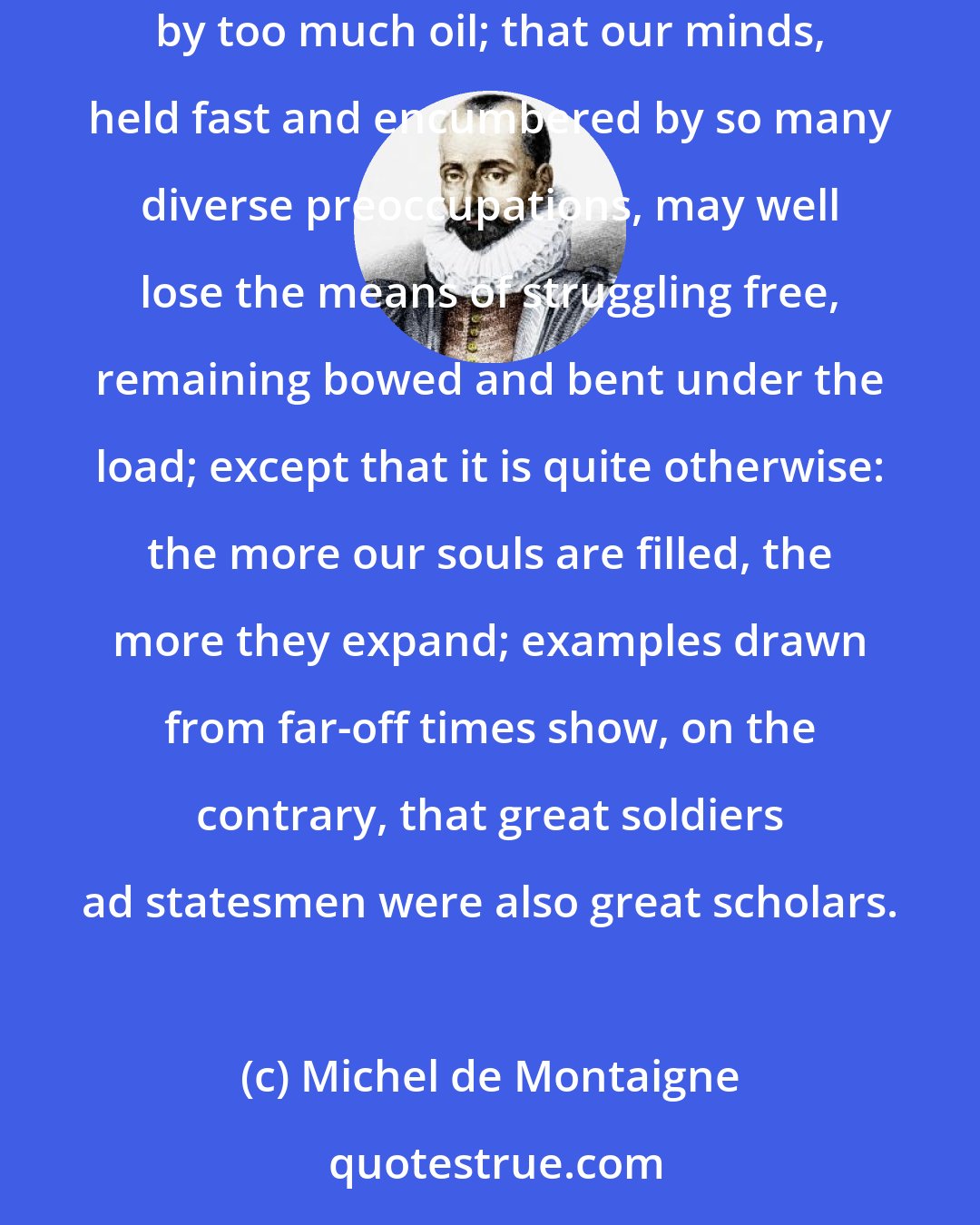 Michel de Montaigne: I would like to suggest that our minds are swamped by too much study and by too much matter just as plants are swamped by too much water or lamps by too much oil; that our minds, held fast and encumbered by so many diverse preoccupations, may well lose the means of struggling free, remaining bowed and bent under the load; except that it is quite otherwise: the more our souls are filled, the more they expand; examples drawn from far-off times show, on the contrary, that great soldiers ad statesmen were also great scholars.