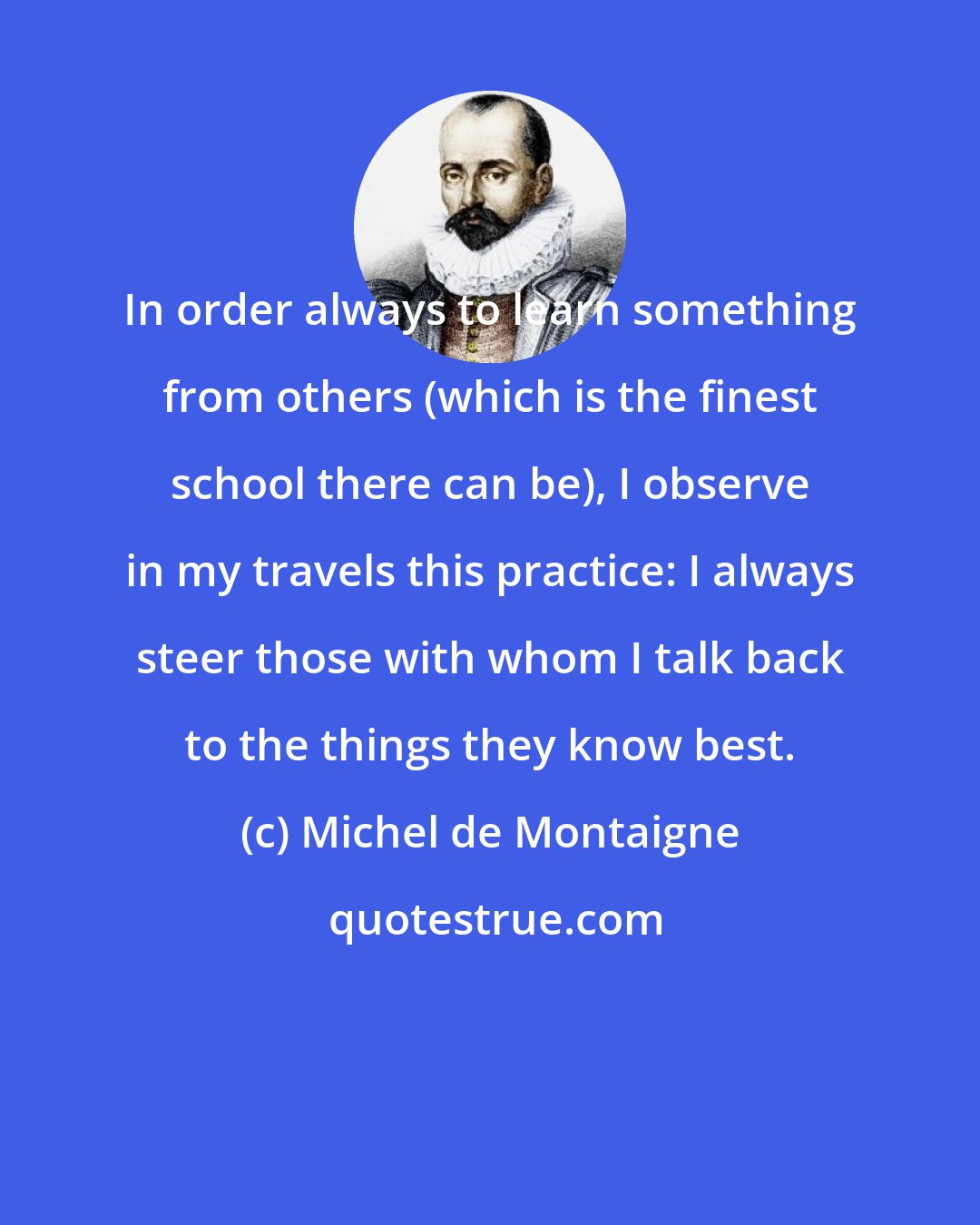 Michel de Montaigne: In order always to learn something from others (which is the finest school there can be), I observe in my travels this practice: I always steer those with whom I talk back to the things they know best.