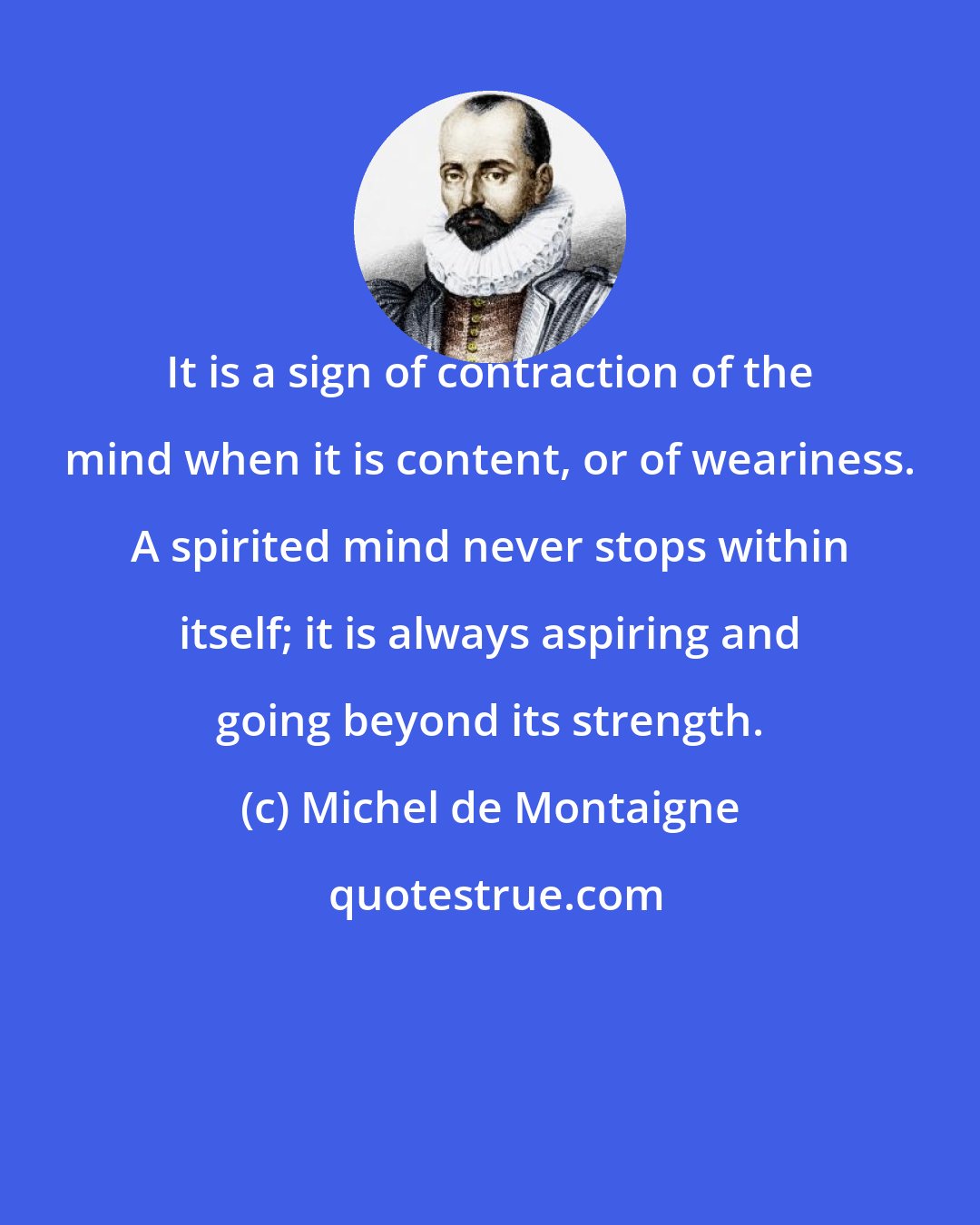 Michel de Montaigne: It is a sign of contraction of the mind when it is content, or of weariness. A spirited mind never stops within itself; it is always aspiring and going beyond its strength.