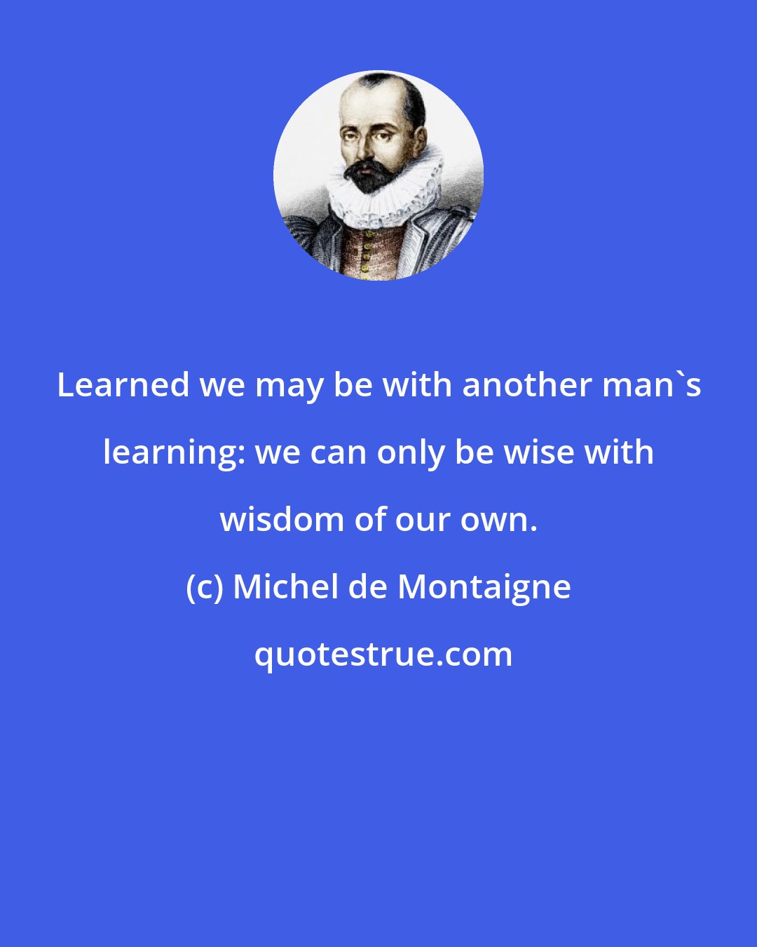 Michel de Montaigne: Learned we may be with another man's learning: we can only be wise with wisdom of our own.