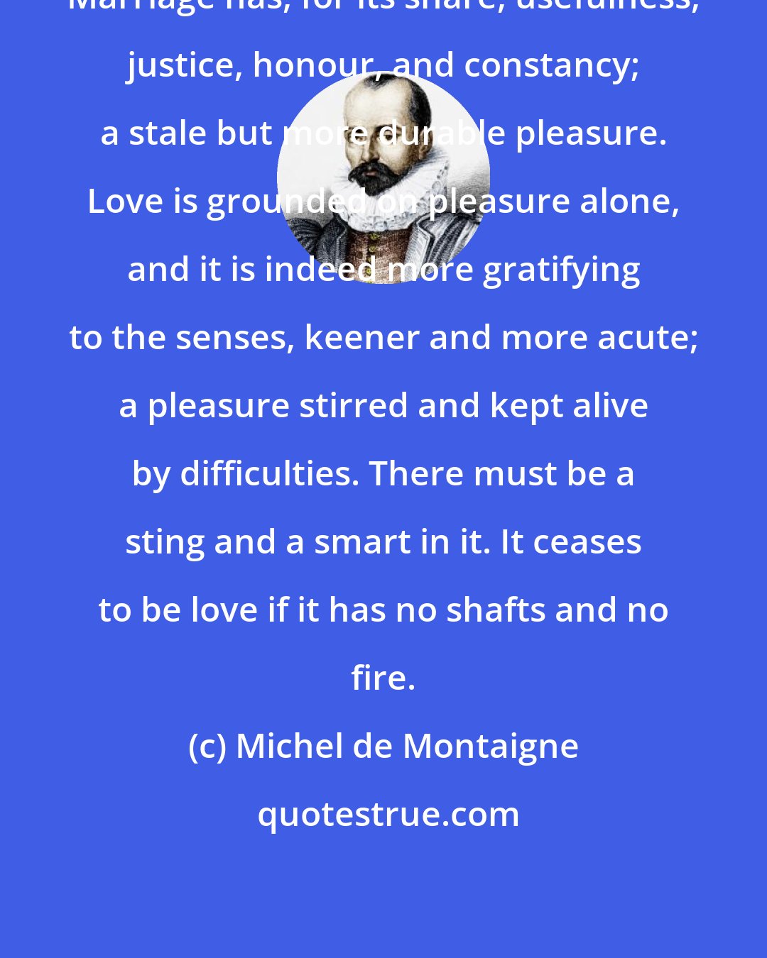 Michel de Montaigne: Marriage has, for its share, usefulness, justice, honour, and constancy; a stale but more durable pleasure. Love is grounded on pleasure alone, and it is indeed more gratifying to the senses, keener and more acute; a pleasure stirred and kept alive by difficulties. There must be a sting and a smart in it. It ceases to be love if it has no shafts and no fire.