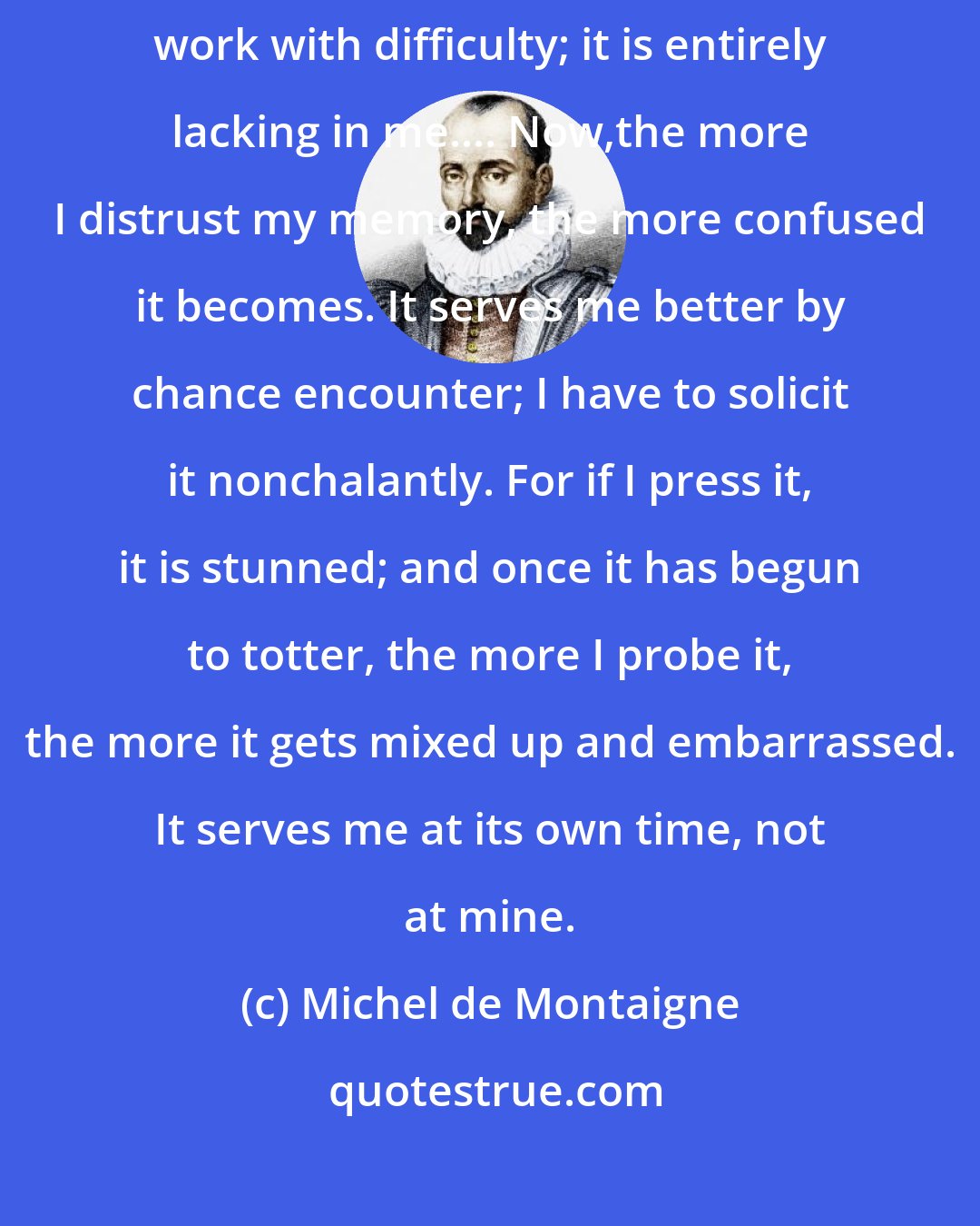 Michel de Montaigne: Memory is a wonderfully useful tool, and without it judgement does its work with difficulty; it is entirely lacking in me.... Now,the more I distrust my memory, the more confused it becomes. It serves me better by chance encounter; I have to solicit it nonchalantly. For if I press it, it is stunned; and once it has begun to totter, the more I probe it, the more it gets mixed up and embarrassed. It serves me at its own time, not at mine.