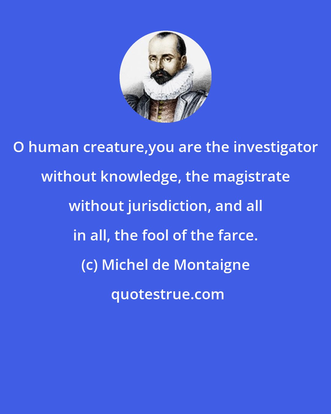 Michel de Montaigne: O human creature,you are the investigator without knowledge, the magistrate without jurisdiction, and all in all, the fool of the farce.