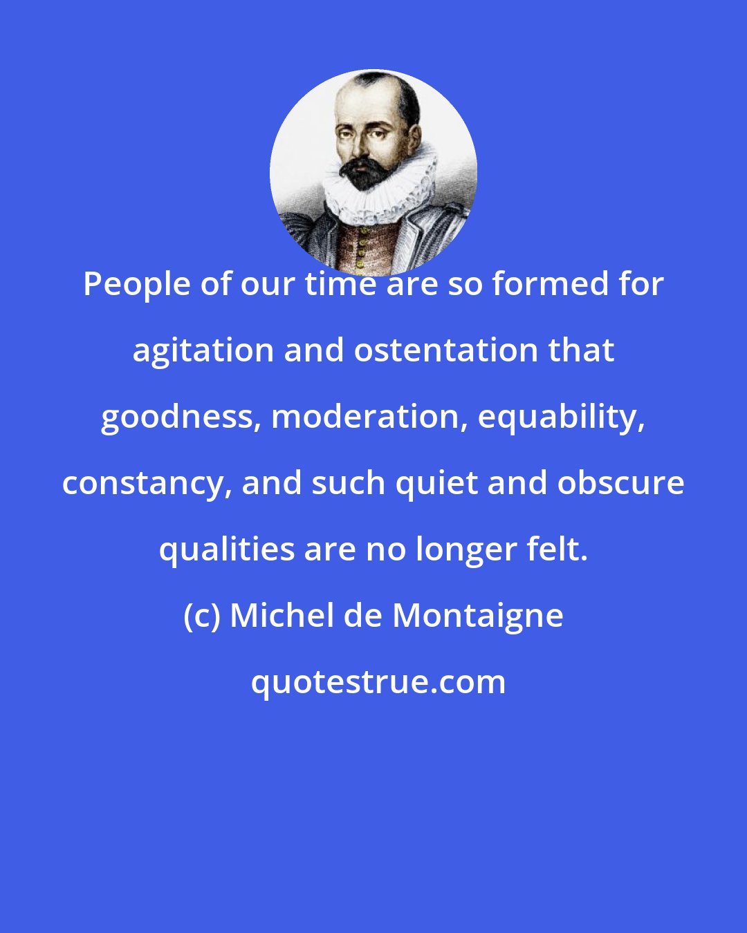 Michel de Montaigne: People of our time are so formed for agitation and ostentation that goodness, moderation, equability, constancy, and such quiet and obscure qualities are no longer felt.