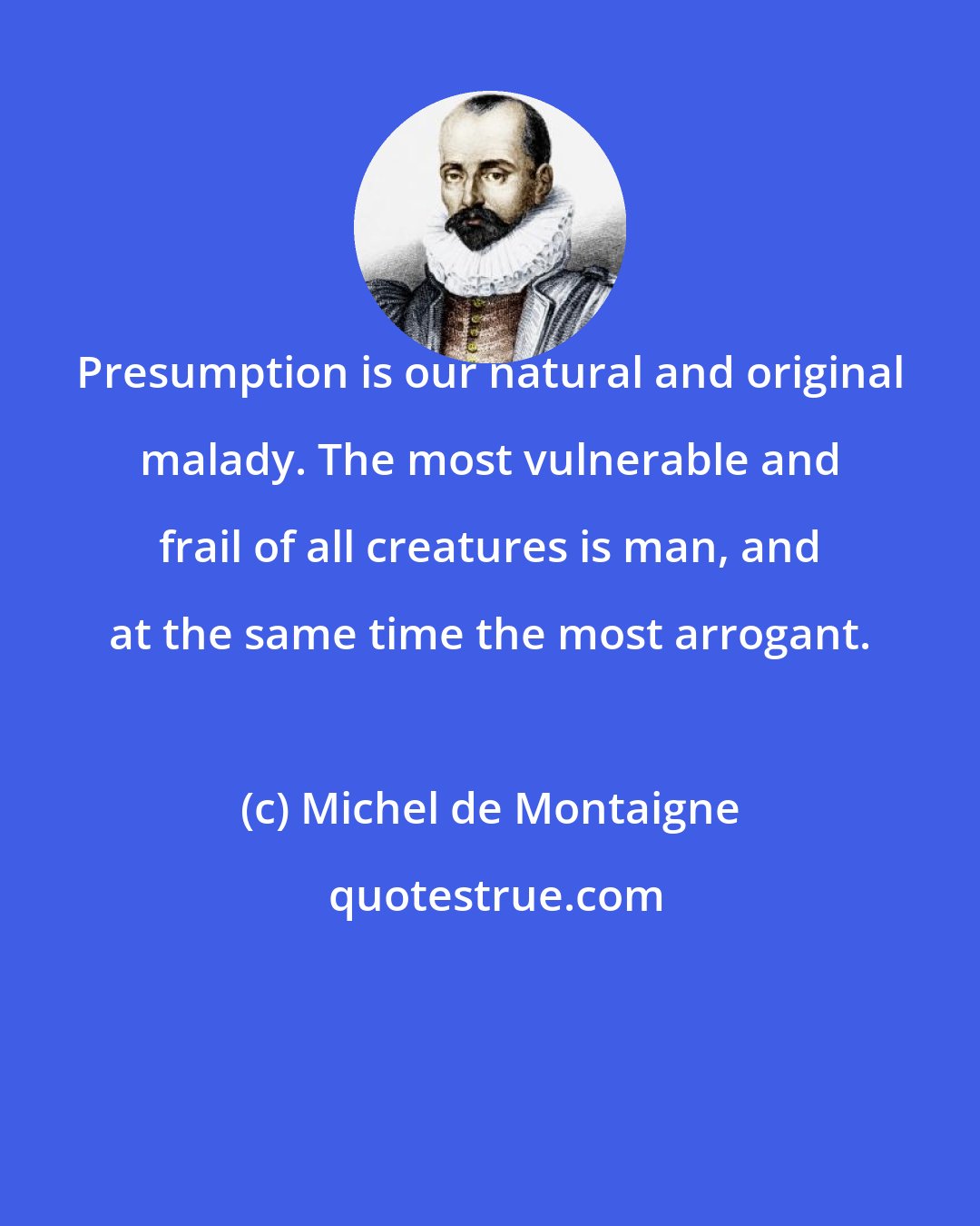 Michel de Montaigne: Presumption is our natural and original malady. The most vulnerable and frail of all creatures is man, and at the same time the most arrogant.