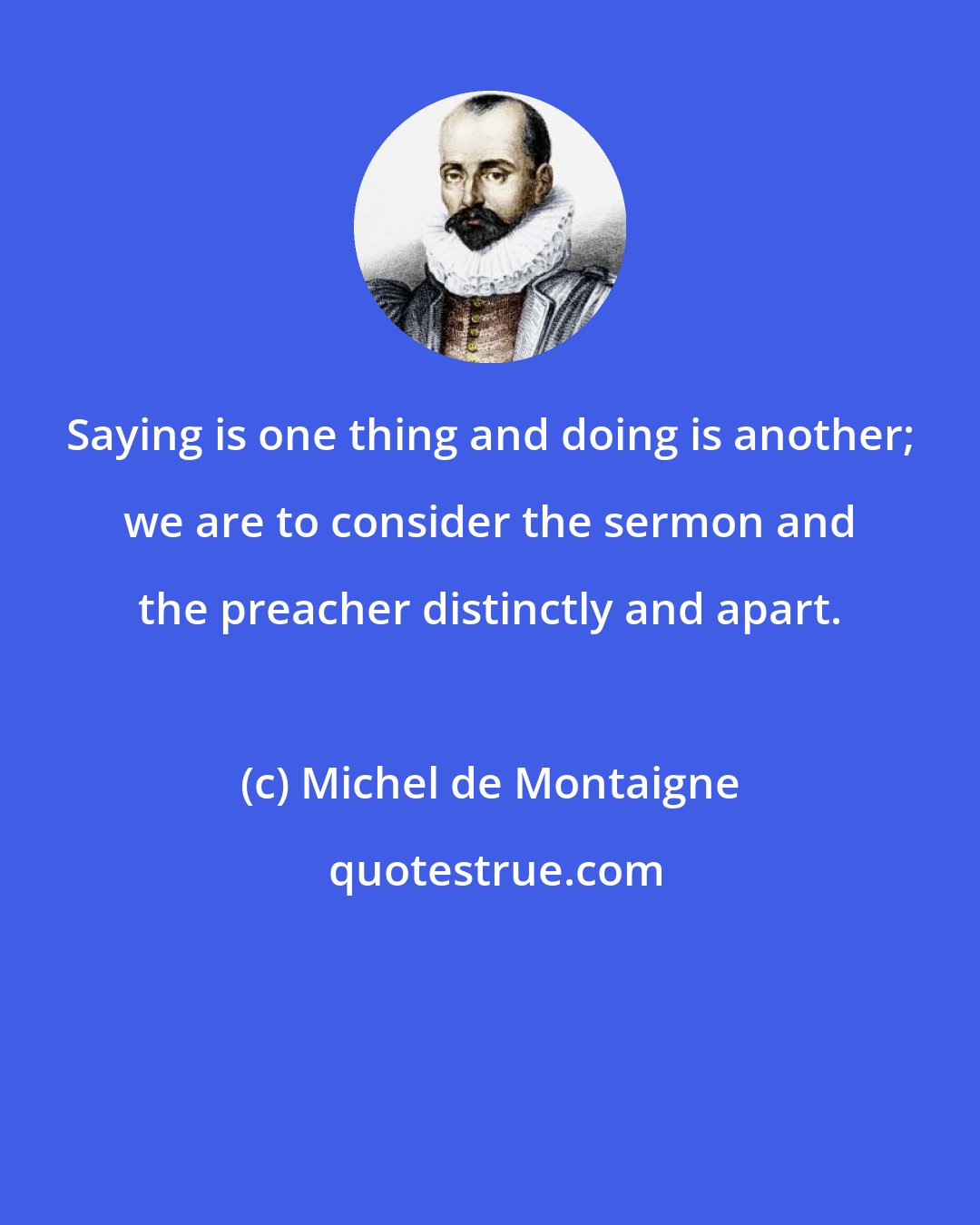 Michel de Montaigne: Saying is one thing and doing is another; we are to consider the sermon and the preacher distinctly and apart.