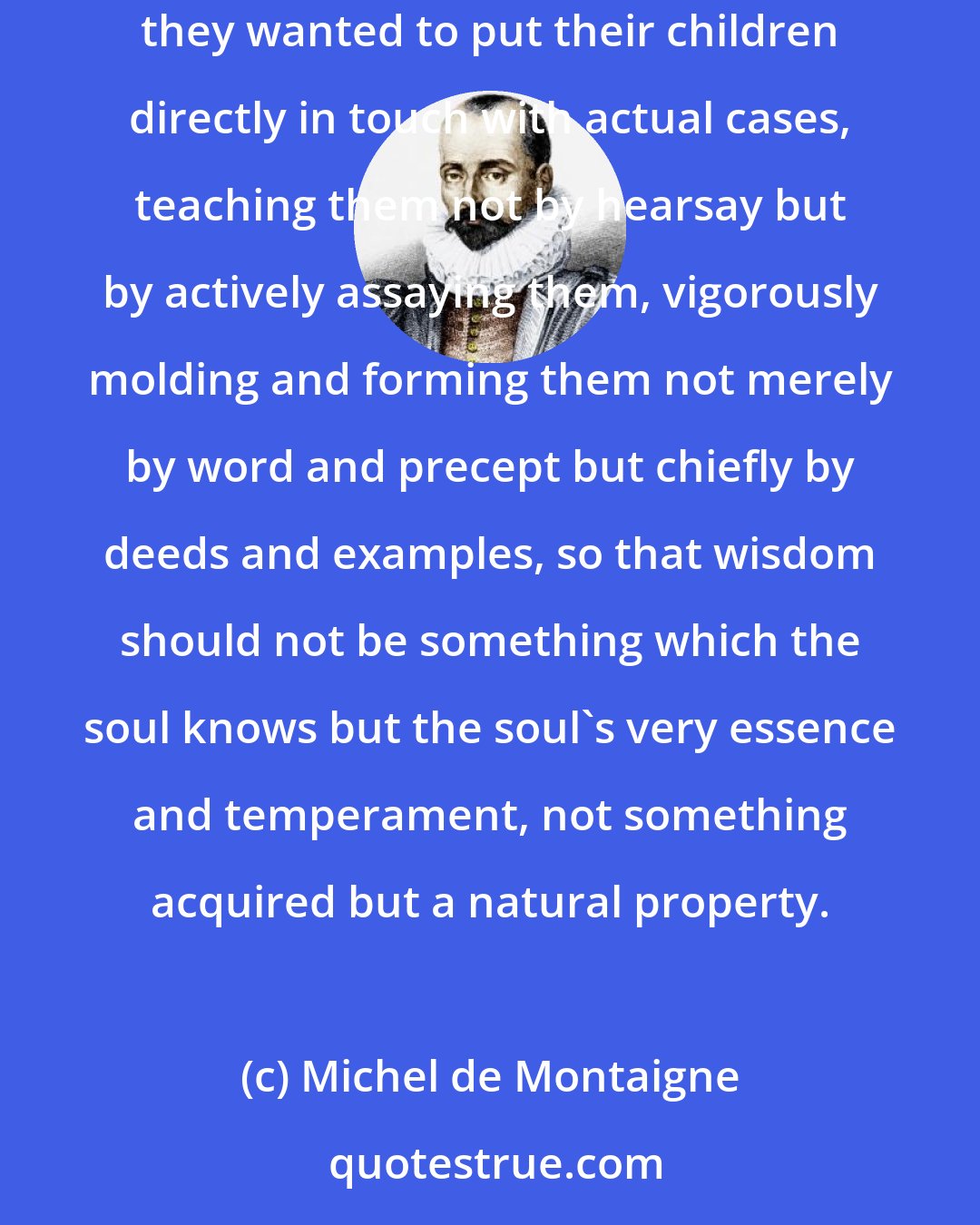 Michel de Montaigne: .. since it was true that study, even when done properly, can only teach us what wisdom, right conduct and determination consist in, they wanted to put their children directly in touch with actual cases, teaching them not by hearsay but by actively assaying them, vigorously molding and forming them not merely by word and precept but chiefly by deeds and examples, so that wisdom should not be something which the soul knows but the soul's very essence and temperament, not something acquired but a natural property.