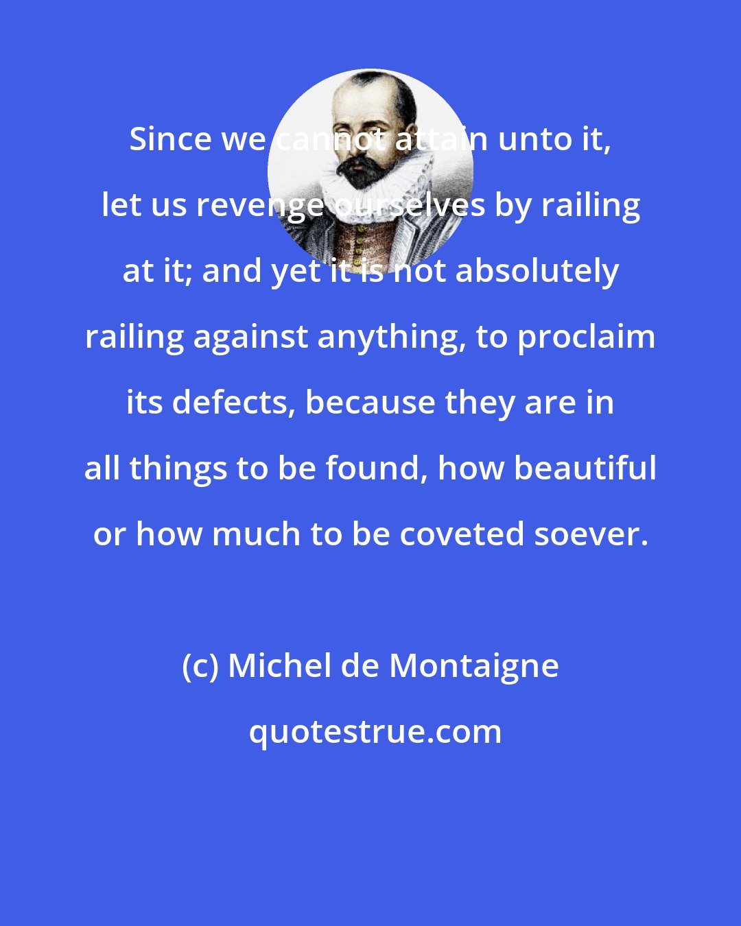 Michel de Montaigne: Since we cannot attain unto it, let us revenge ourselves by railing at it; and yet it is not absolutely railing against anything, to proclaim its defects, because they are in all things to be found, how beautiful or how much to be coveted soever.