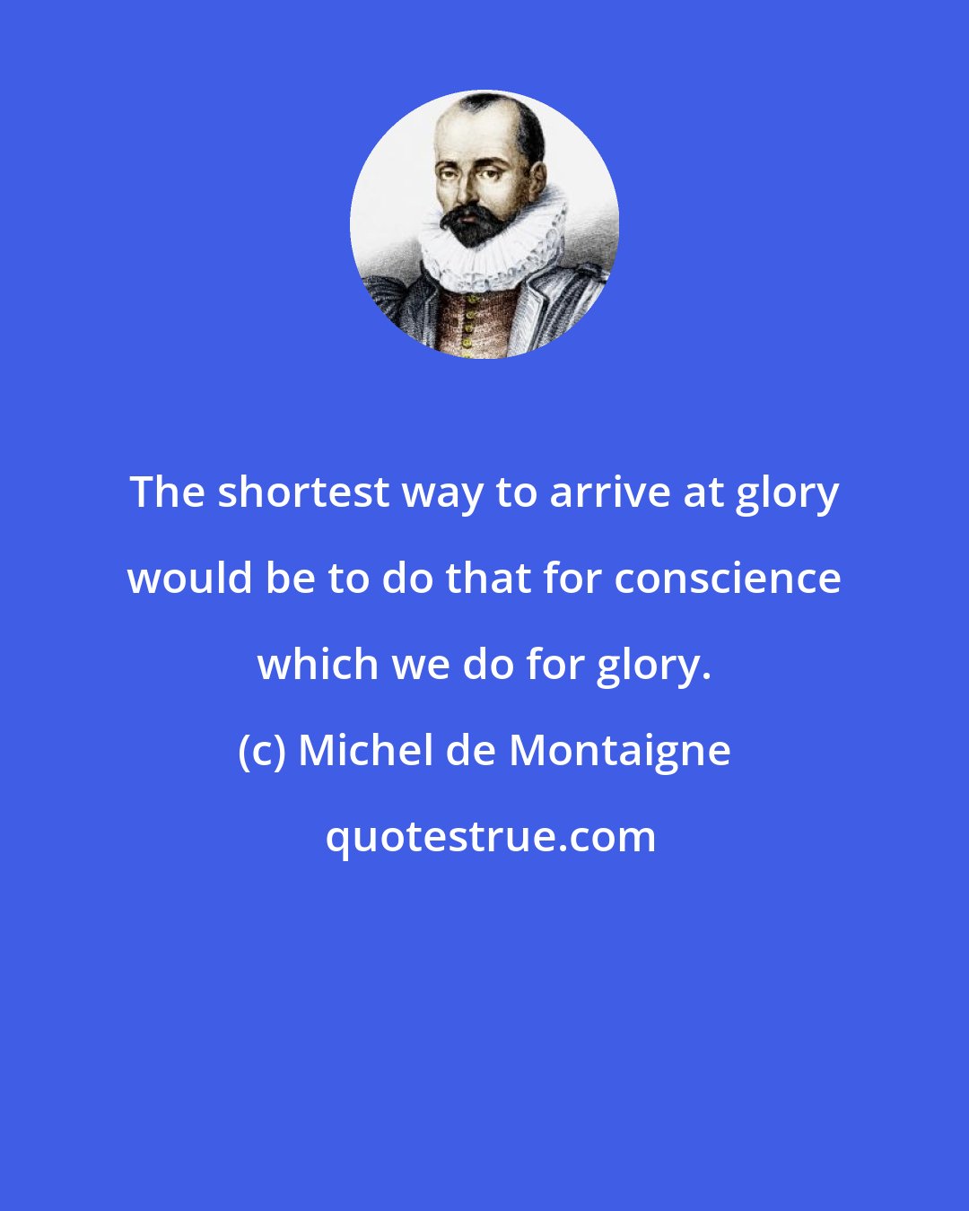 Michel de Montaigne: The shortest way to arrive at glory would be to do that for conscience which we do for glory.