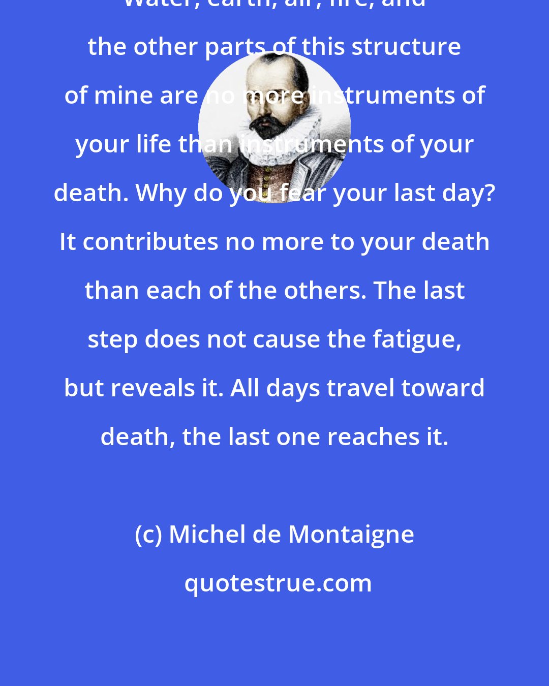 Michel de Montaigne: Water, earth, air, fire, and the other parts of this structure of mine are no more instruments of your life than instruments of your death. Why do you fear your last day? It contributes no more to your death than each of the others. The last step does not cause the fatigue, but reveals it. All days travel toward death, the last one reaches it.