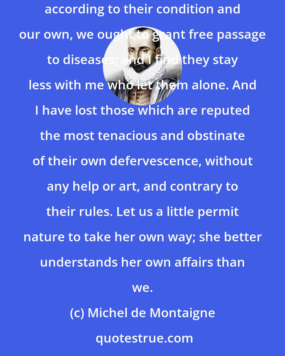 Michel de Montaigne: We are neither obstinately nor wilfully to oppose evils, nor truckle under them for want of courage, but that we are naturally to give way to them, according to their condition and our own, we ought to grant free passage to diseases; and I find they stay less with me who let them alone. And I have lost those which are reputed the most tenacious and obstinate of their own defervescence, without any help or art, and contrary to their rules. Let us a little permit nature to take her own way; she better understands her own affairs than we.