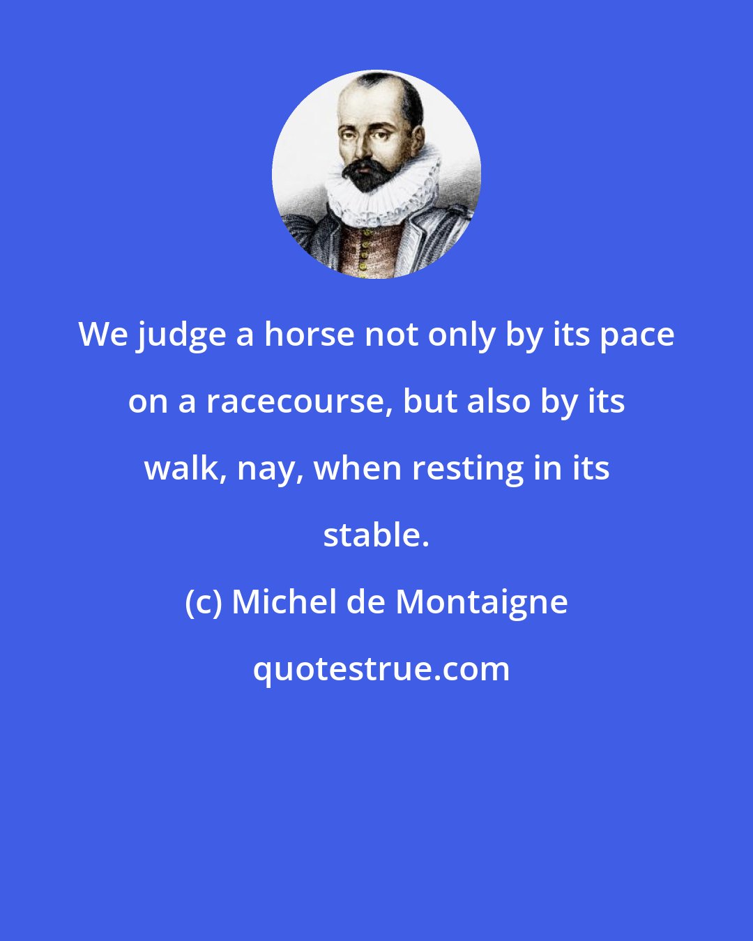 Michel de Montaigne: We judge a horse not only by its pace on a racecourse, but also by its walk, nay, when resting in its stable.
