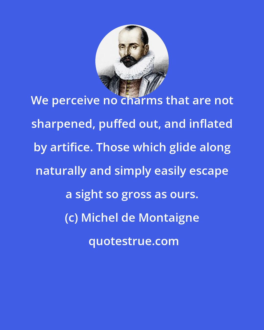 Michel de Montaigne: We perceive no charms that are not sharpened, puffed out, and inflated by artifice. Those which glide along naturally and simply easily escape a sight so gross as ours.