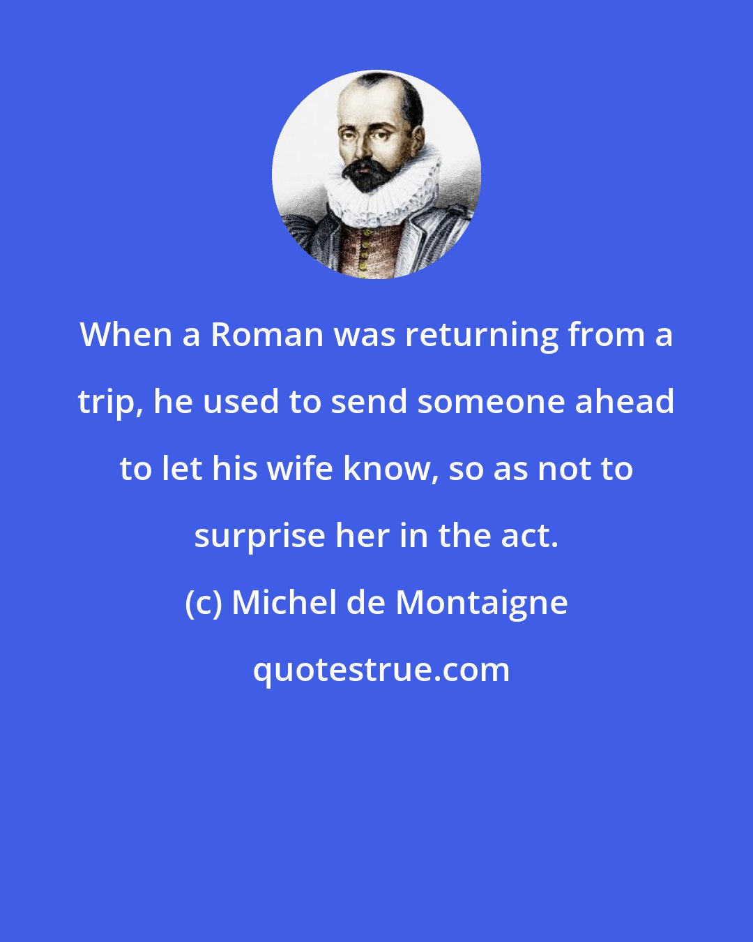 Michel de Montaigne: When a Roman was returning from a trip, he used to send someone ahead to let his wife know, so as not to surprise her in the act.