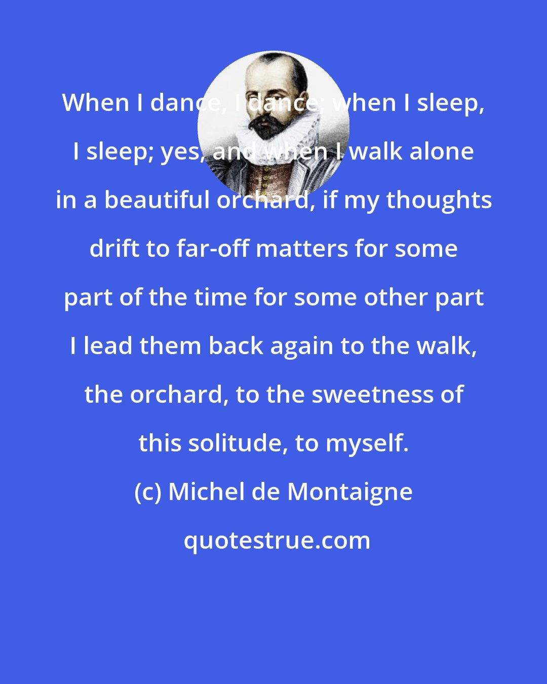 Michel de Montaigne: When I dance, I dance; when I sleep, I sleep; yes, and when I walk alone in a beautiful orchard, if my thoughts drift to far-off matters for some part of the time for some other part I lead them back again to the walk, the orchard, to the sweetness of this solitude, to myself.