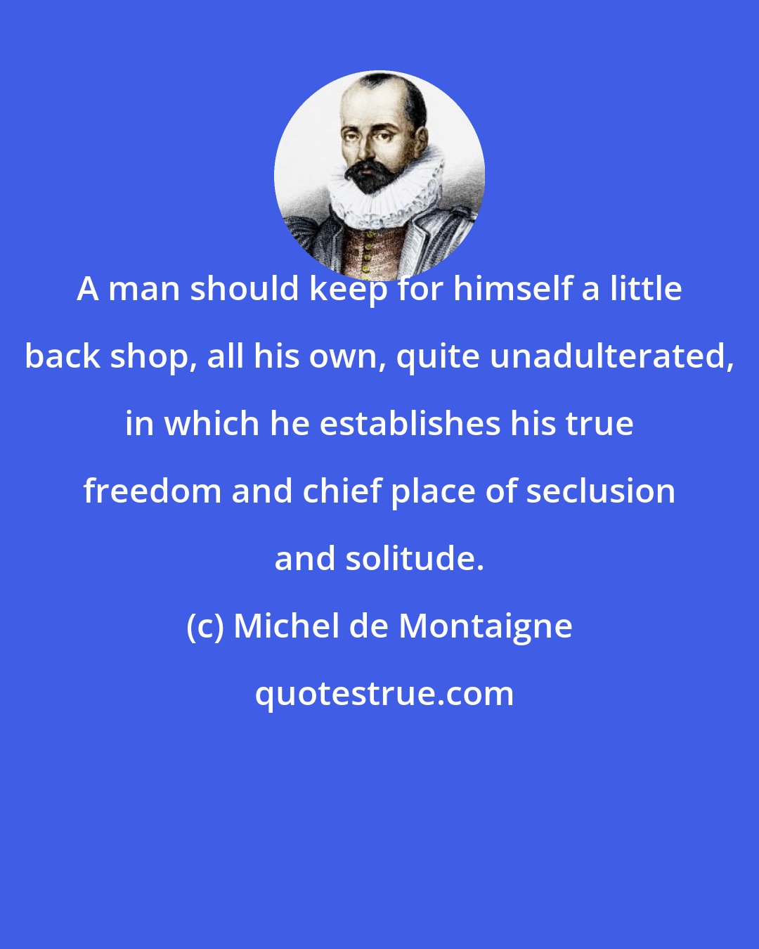 Michel de Montaigne: A man should keep for himself a little back shop, all his own, quite unadulterated, in which he establishes his true freedom and chief place of seclusion and solitude.