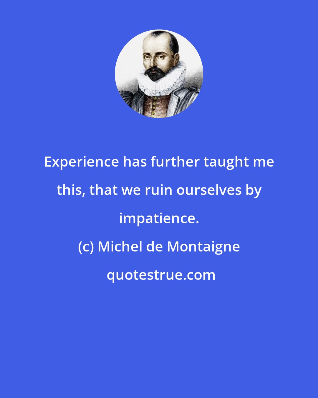 Michel de Montaigne: Experience has further taught me this, that we ruin ourselves by impatience.