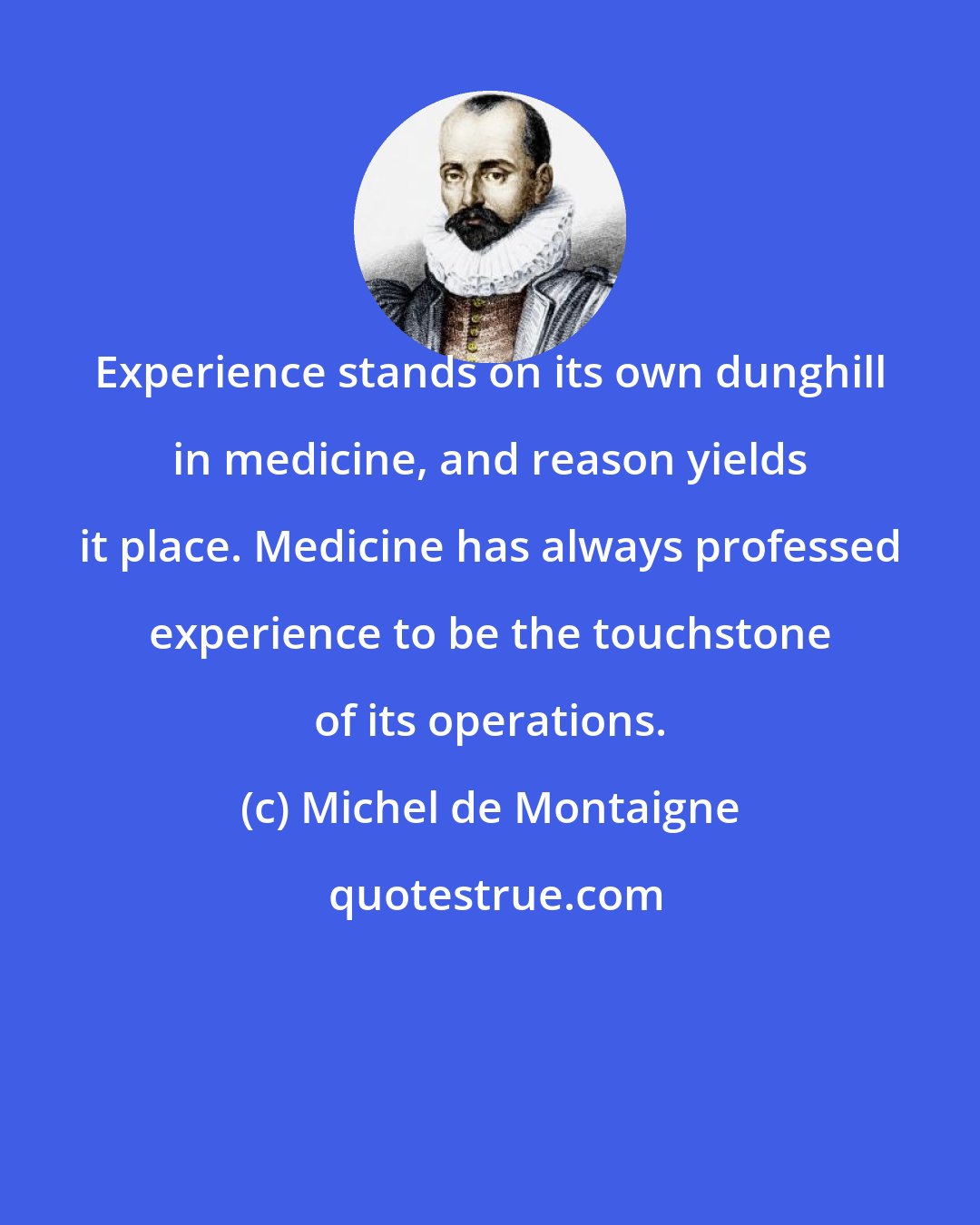 Michel de Montaigne: Experience stands on its own dunghill in medicine, and reason yields it place. Medicine has always professed experience to be the touchstone of its operations.