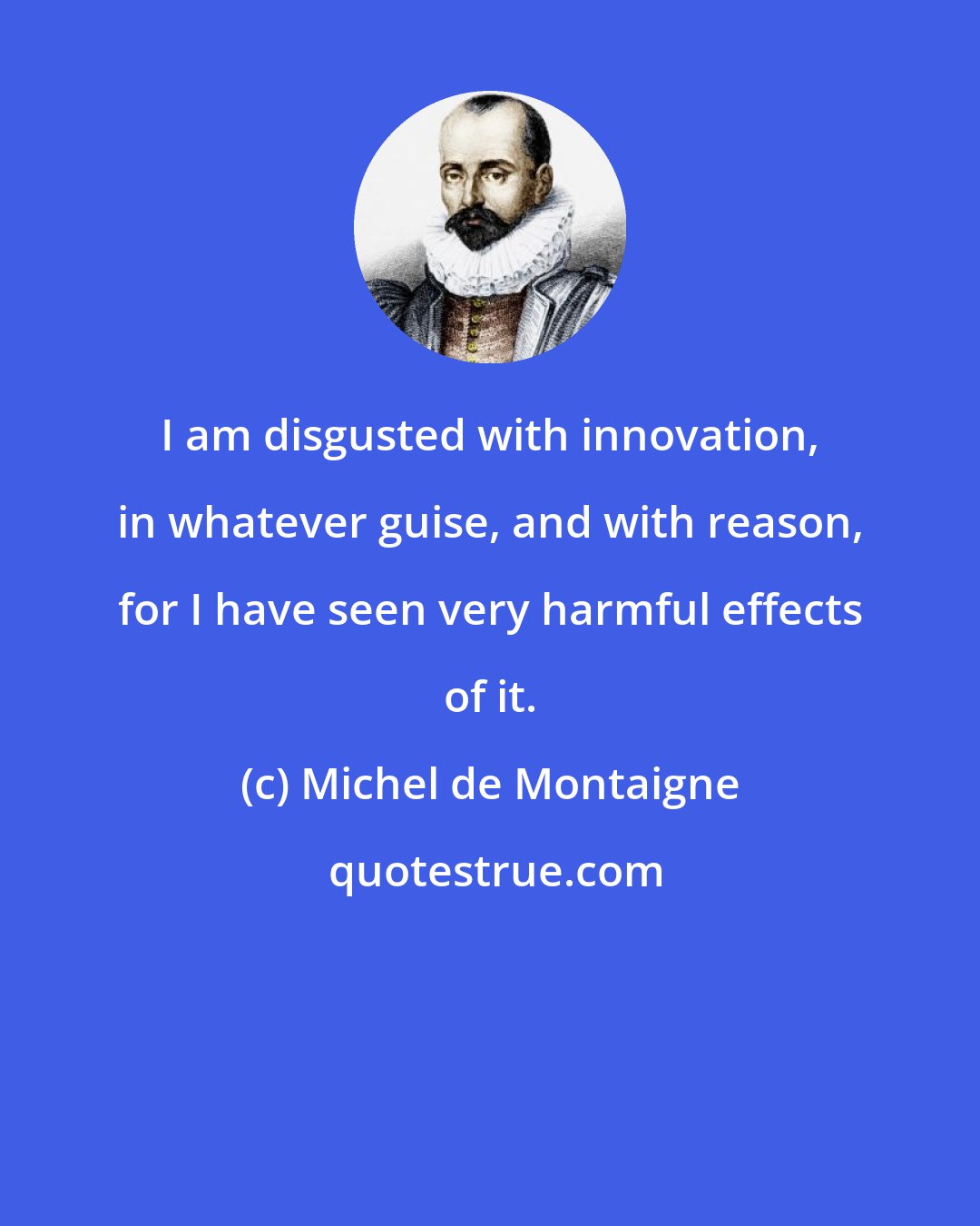 Michel de Montaigne: I am disgusted with innovation, in whatever guise, and with reason, for I have seen very harmful effects of it.