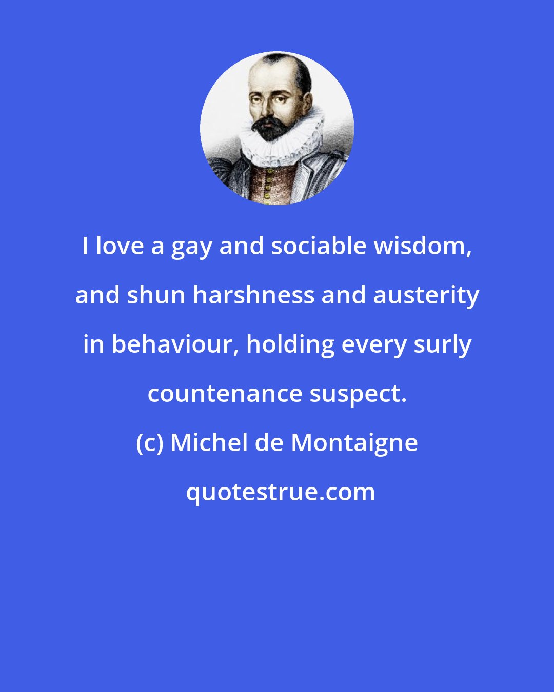 Michel de Montaigne: I love a gay and sociable wisdom, and shun harshness and austerity in behaviour, holding every surly countenance suspect.