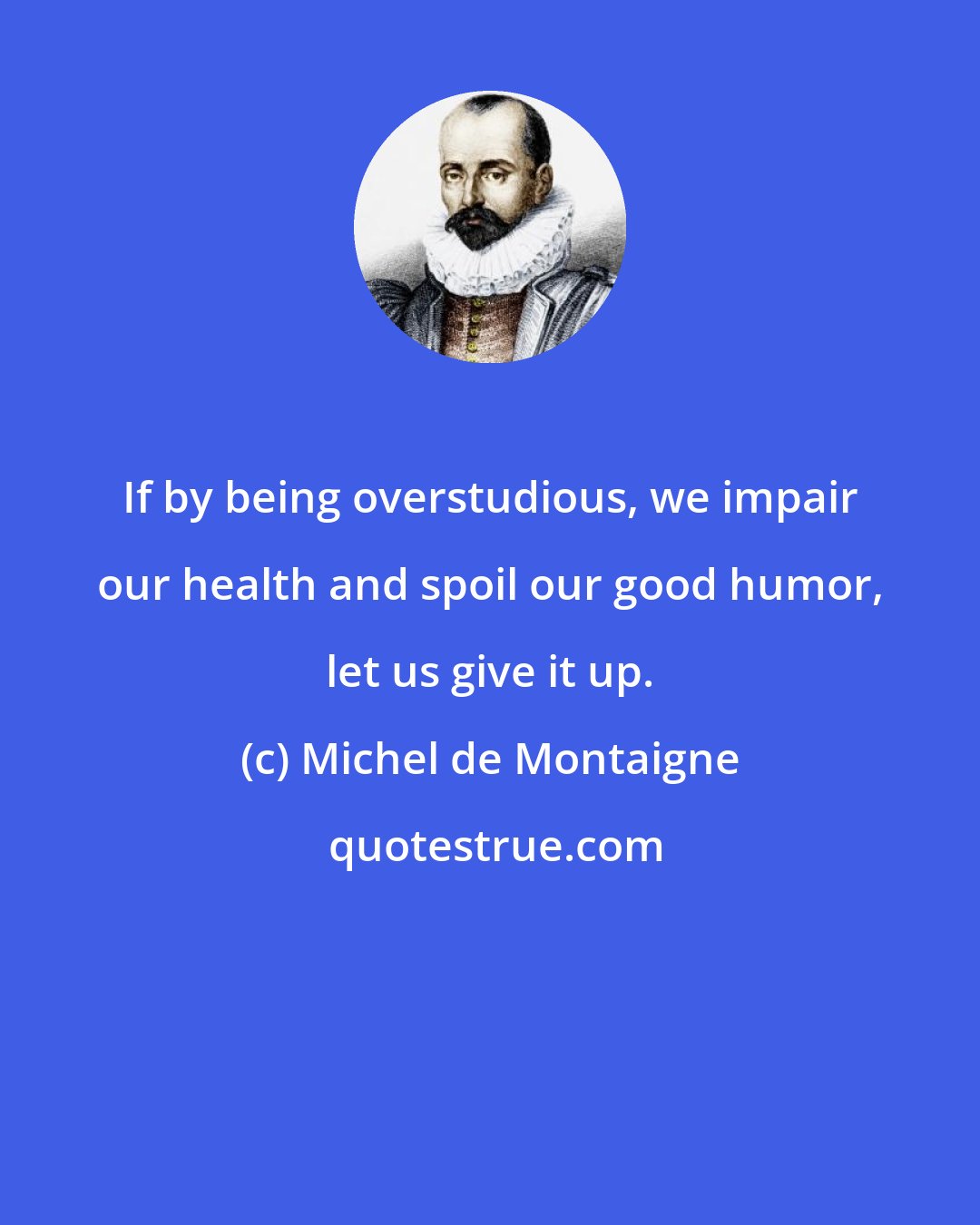 Michel de Montaigne: If by being overstudious, we impair our health and spoil our good humor, let us give it up.