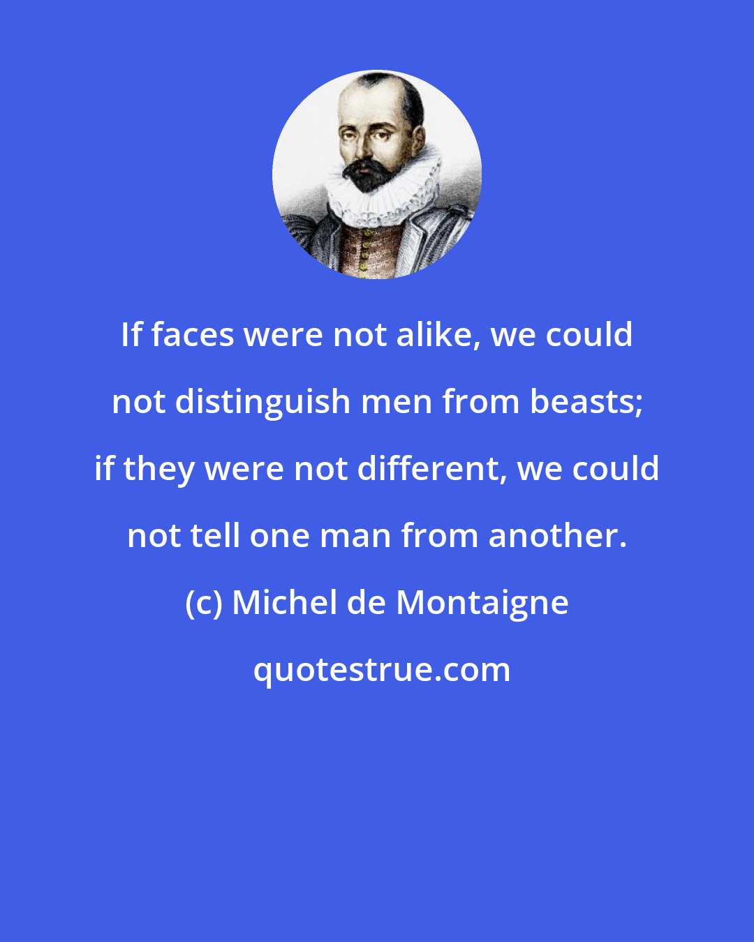 Michel de Montaigne: If faces were not alike, we could not distinguish men from beasts; if they were not different, we could not tell one man from another.