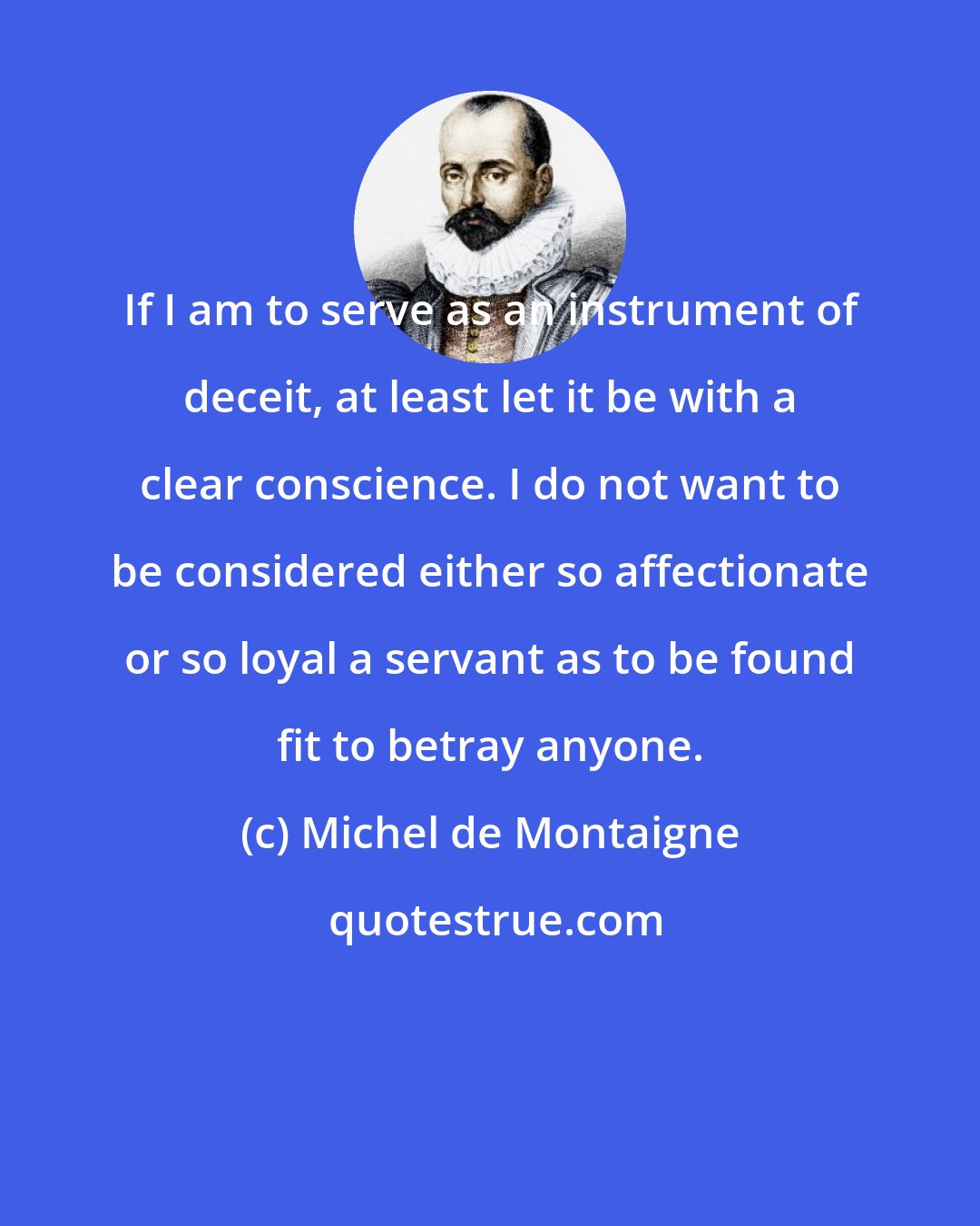 Michel de Montaigne: If I am to serve as an instrument of deceit, at least let it be with a clear conscience. I do not want to be considered either so affectionate or so loyal a servant as to be found fit to betray anyone.