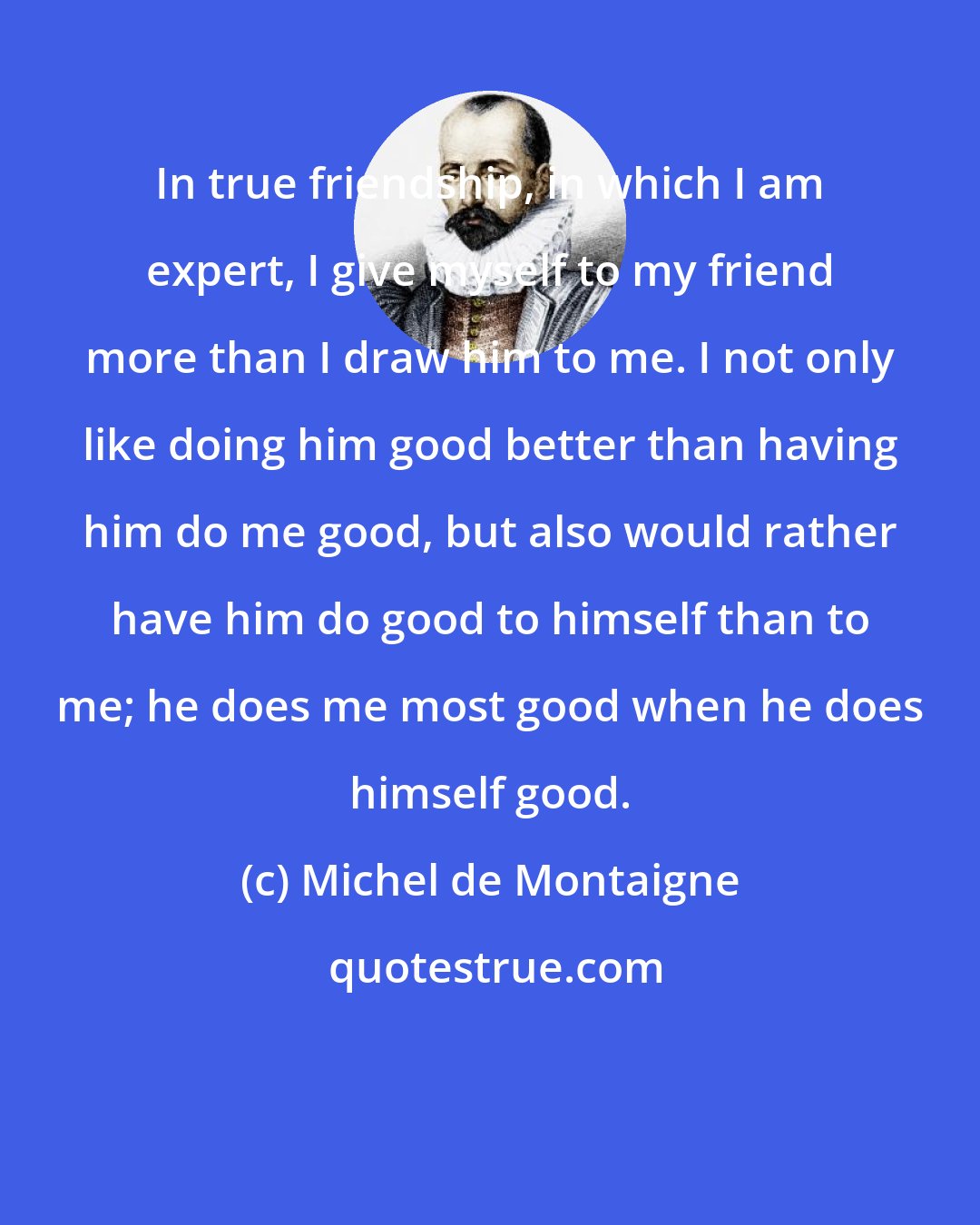 Michel de Montaigne: In true friendship, in which I am expert, I give myself to my friend more than I draw him to me. I not only like doing him good better than having him do me good, but also would rather have him do good to himself than to me; he does me most good when he does himself good.