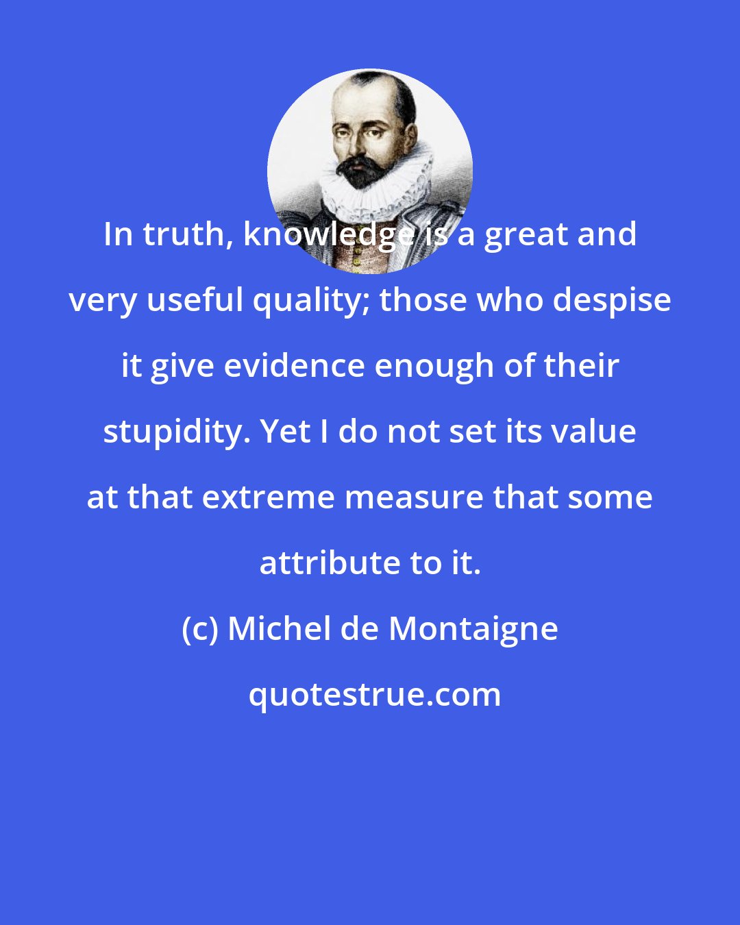 Michel de Montaigne: In truth, knowledge is a great and very useful quality; those who despise it give evidence enough of their stupidity. Yet I do not set its value at that extreme measure that some attribute to it.