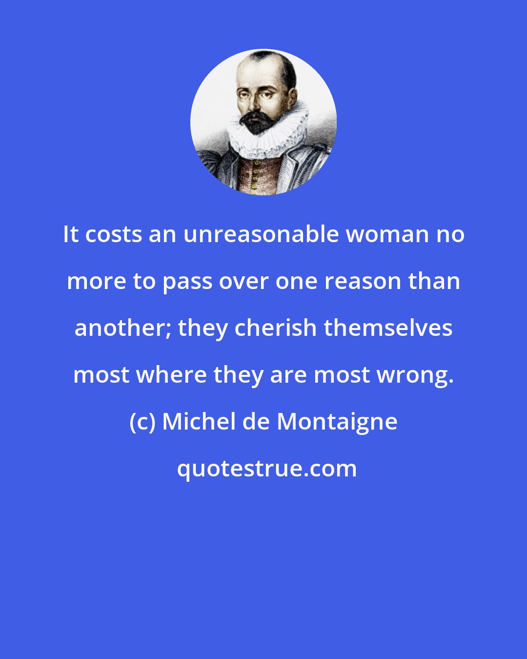 Michel de Montaigne: It costs an unreasonable woman no more to pass over one reason than another; they cherish themselves most where they are most wrong.