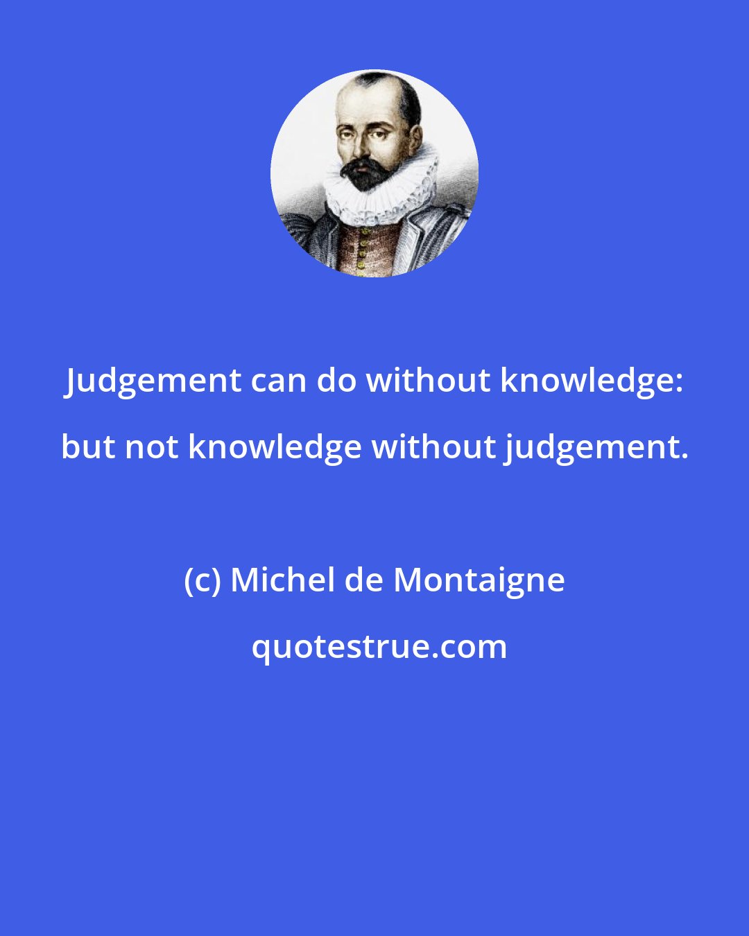 Michel de Montaigne: Judgement can do without knowledge: but not knowledge without judgement.