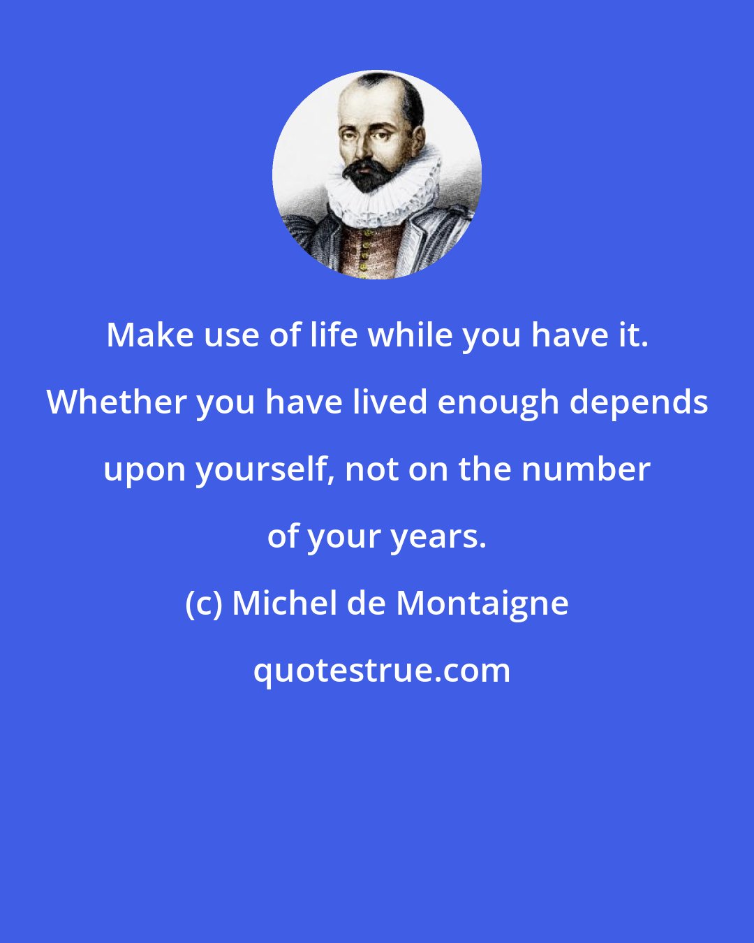 Michel de Montaigne: Make use of life while you have it. Whether you have lived enough depends upon yourself, not on the number of your years.