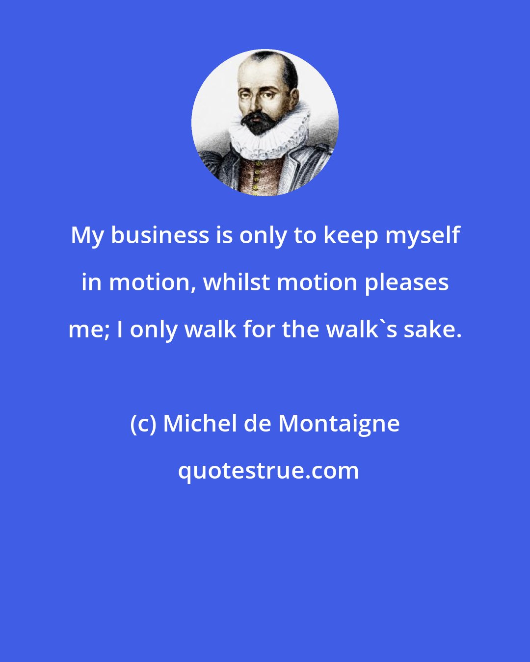 Michel de Montaigne: My business is only to keep myself in motion, whilst motion pleases me; I only walk for the walk's sake.