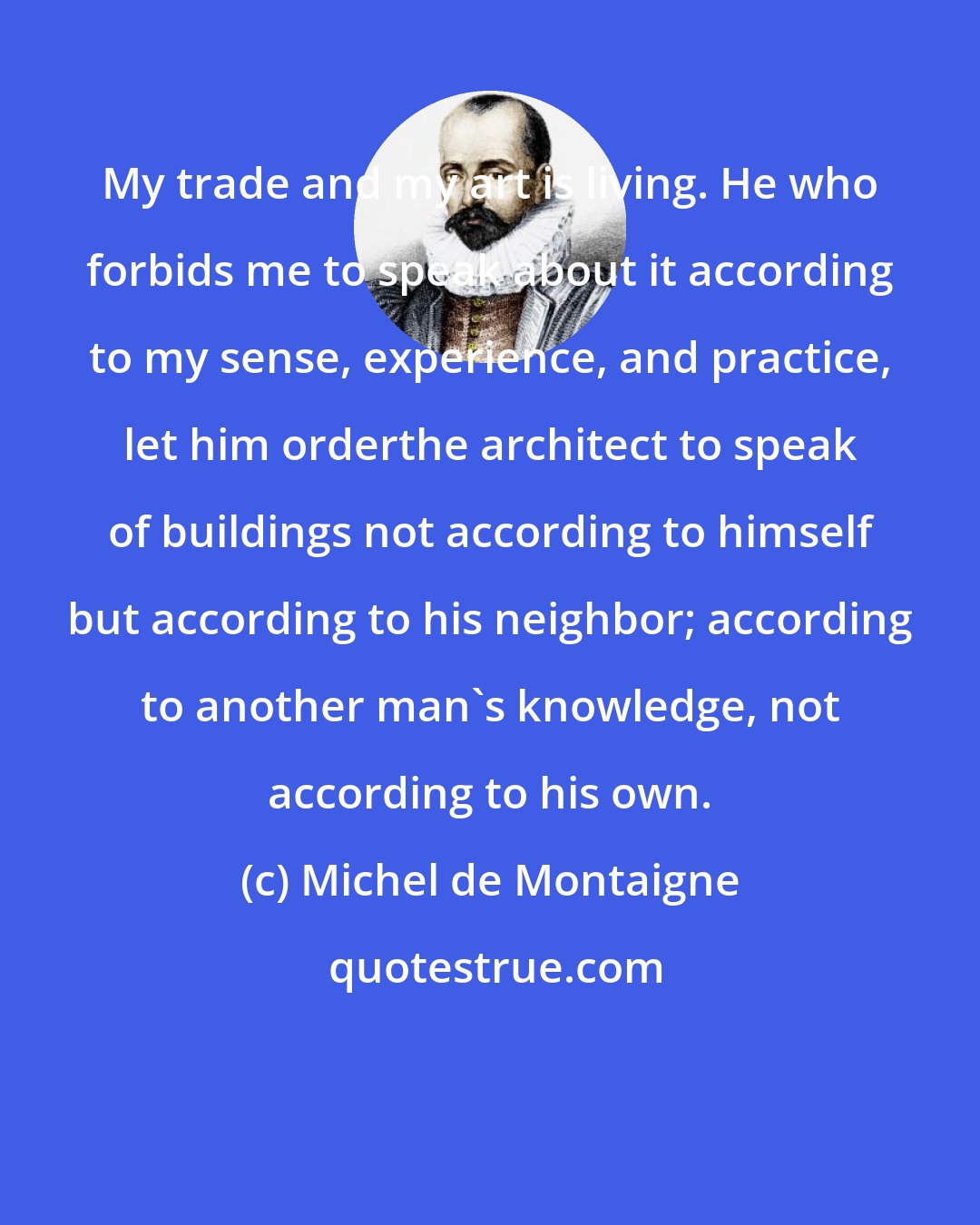 Michel de Montaigne: My trade and my art is living. He who forbids me to speak about it according to my sense, experience, and practice, let him orderthe architect to speak of buildings not according to himself but according to his neighbor; according to another man's knowledge, not according to his own.