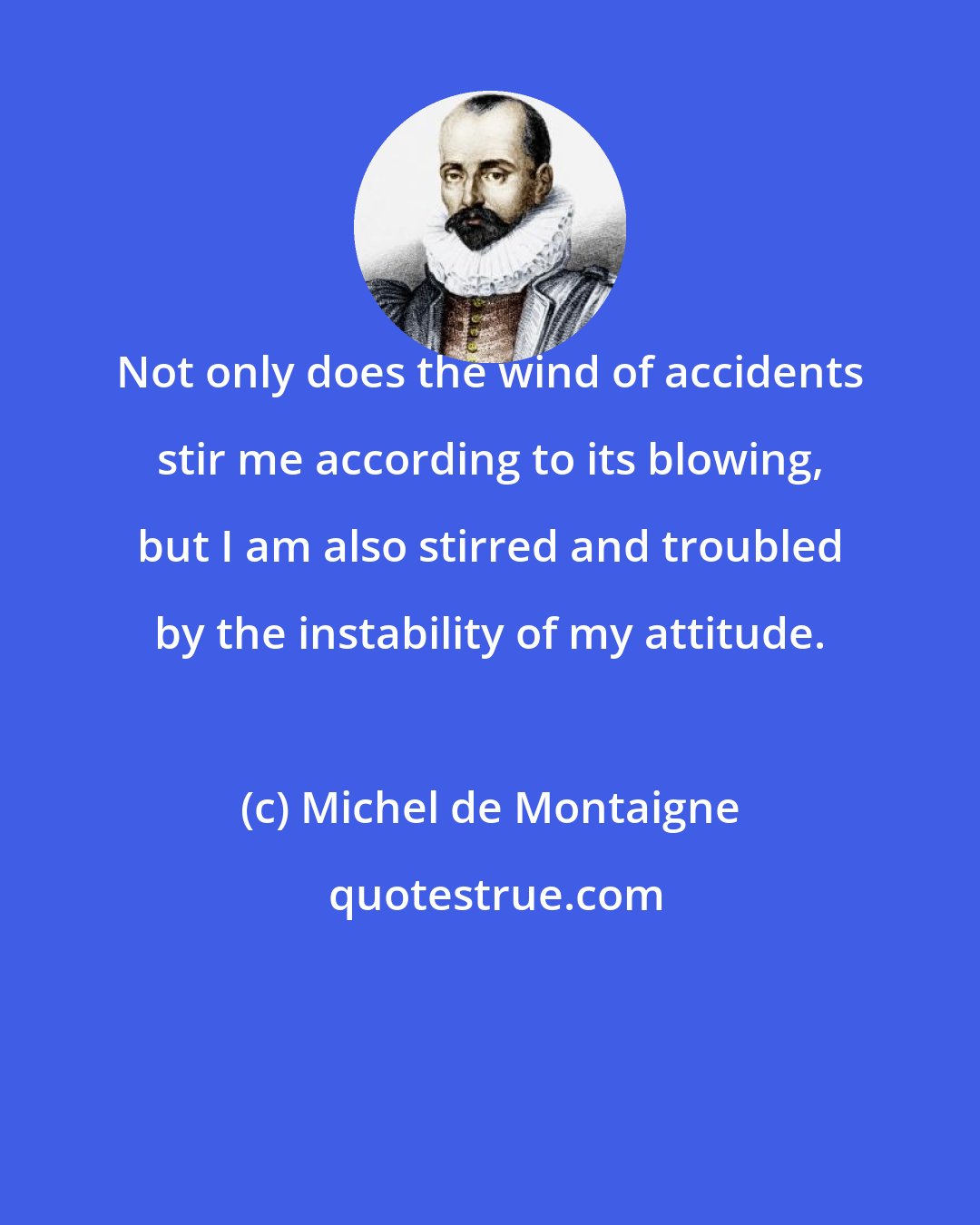 Michel de Montaigne: Not only does the wind of accidents stir me according to its blowing, but I am also stirred and troubled by the instability of my attitude.