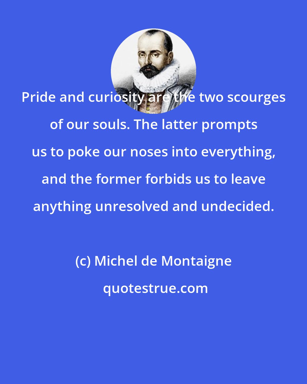 Michel de Montaigne: Pride and curiosity are the two scourges of our souls. The latter prompts us to poke our noses into everything, and the former forbids us to leave anything unresolved and undecided.