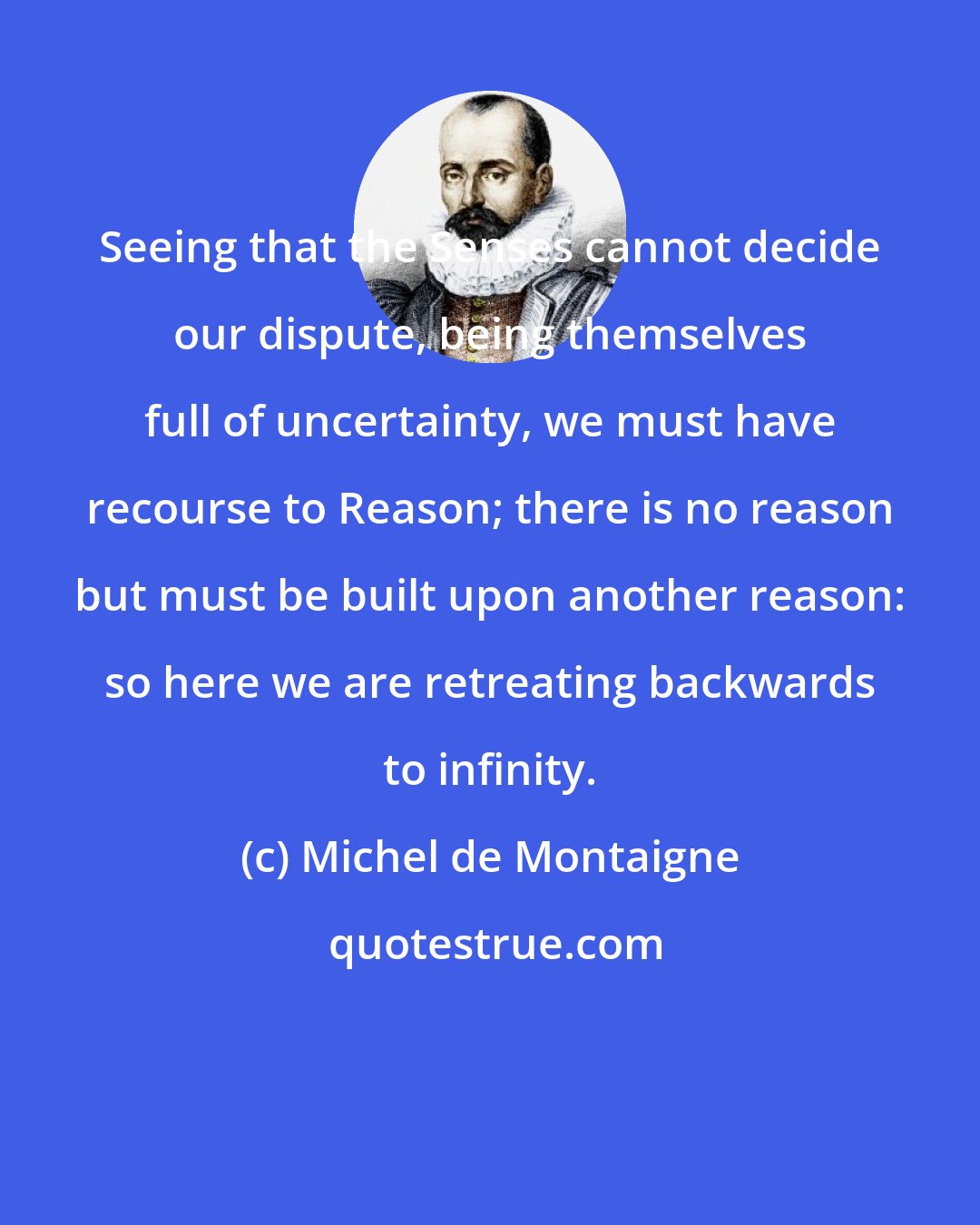 Michel de Montaigne: Seeing that the Senses cannot decide our dispute, being themselves full of uncertainty, we must have recourse to Reason; there is no reason but must be built upon another reason: so here we are retreating backwards to infinity.