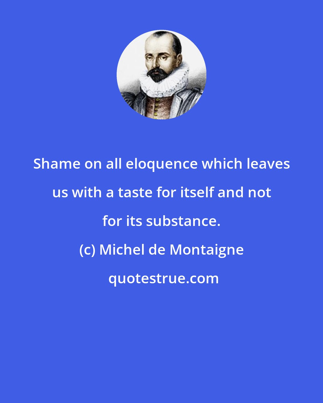 Michel de Montaigne: Shame on all eloquence which leaves us with a taste for itself and not for its substance.