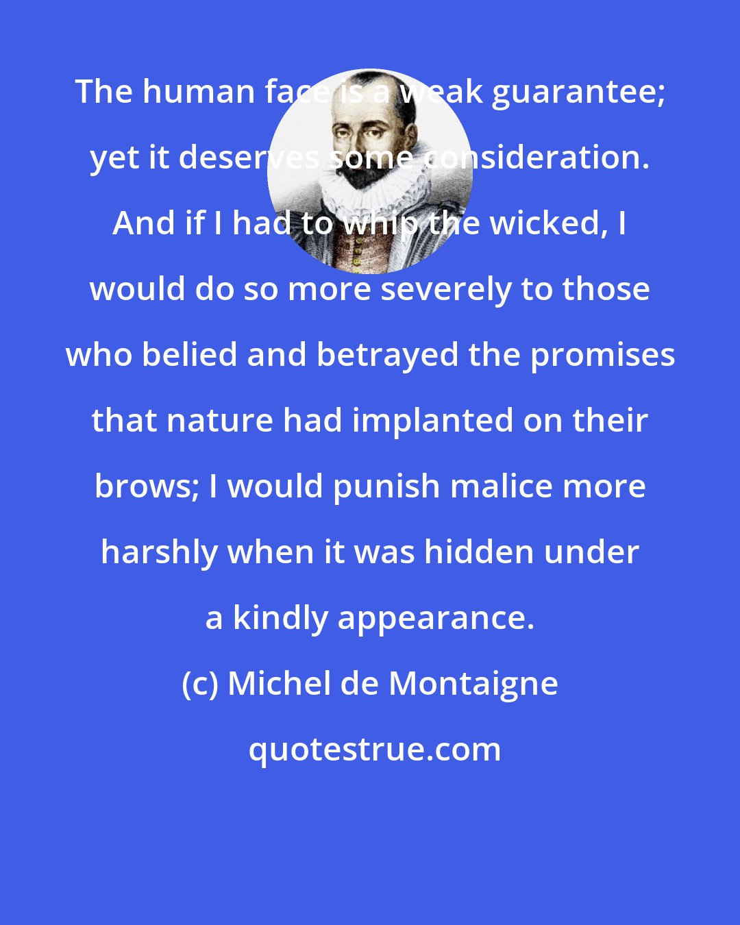 Michel de Montaigne: The human face is a weak guarantee; yet it deserves some consideration. And if I had to whip the wicked, I would do so more severely to those who belied and betrayed the promises that nature had implanted on their brows; I would punish malice more harshly when it was hidden under a kindly appearance.