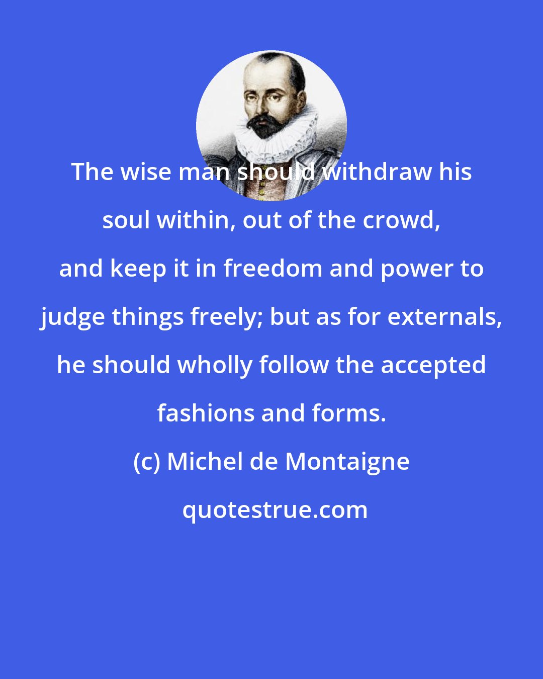 Michel de Montaigne: The wise man should withdraw his soul within, out of the crowd, and keep it in freedom and power to judge things freely; but as for externals, he should wholly follow the accepted fashions and forms.