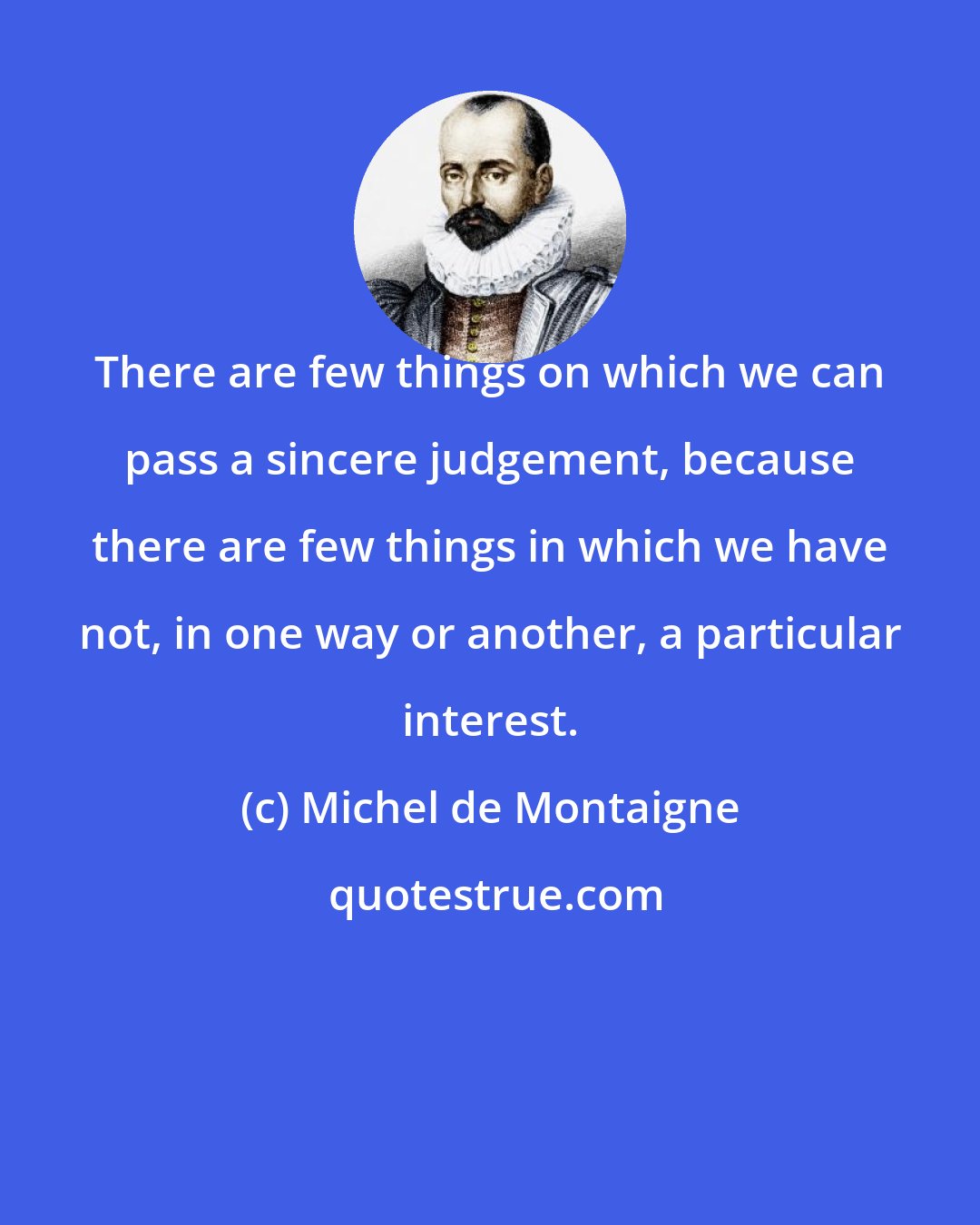 Michel de Montaigne: There are few things on which we can pass a sincere judgement, because there are few things in which we have not, in one way or another, a particular interest.