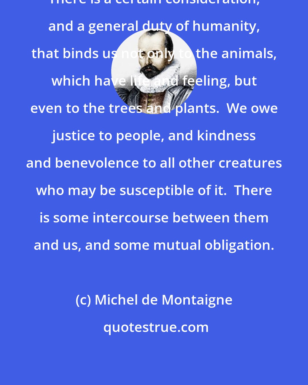 Michel de Montaigne: There is a certain consideration, and a general duty of humanity, that binds us not only to the animals, which have life and feeling, but even to the trees and plants.  We owe justice to people, and kindness and benevolence to all other creatures who may be susceptible of it.  There is some intercourse between them and us, and some mutual obligation.