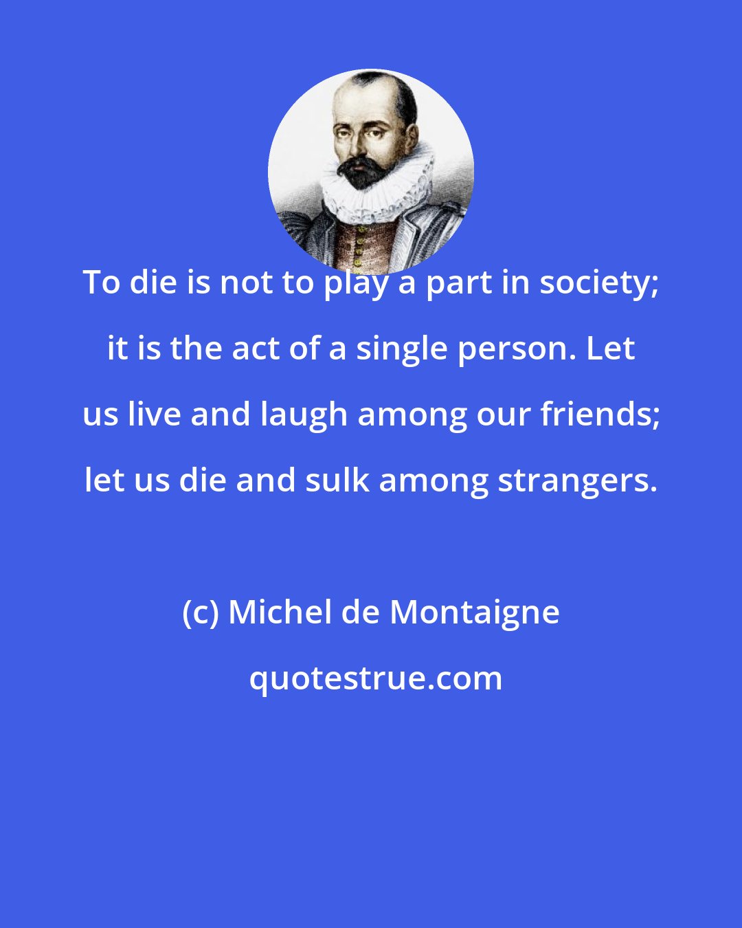 Michel de Montaigne: To die is not to play a part in society; it is the act of a single person. Let us live and laugh among our friends; let us die and sulk among strangers.