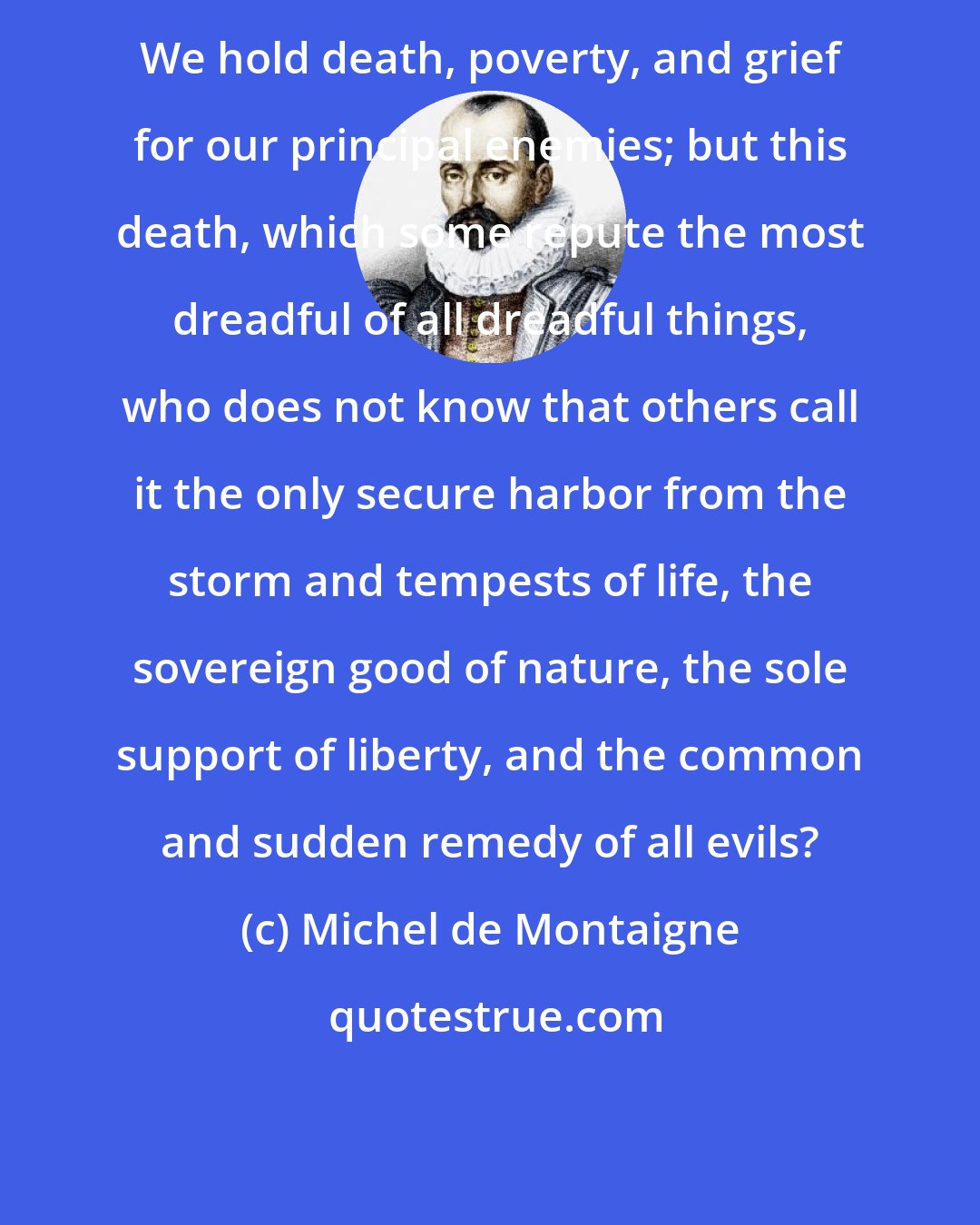 Michel de Montaigne: We hold death, poverty, and grief for our principal enemies; but this death, which some repute the most dreadful of all dreadful things, who does not know that others call it the only secure harbor from the storm and tempests of life, the sovereign good of nature, the sole support of liberty, and the common and sudden remedy of all evils?