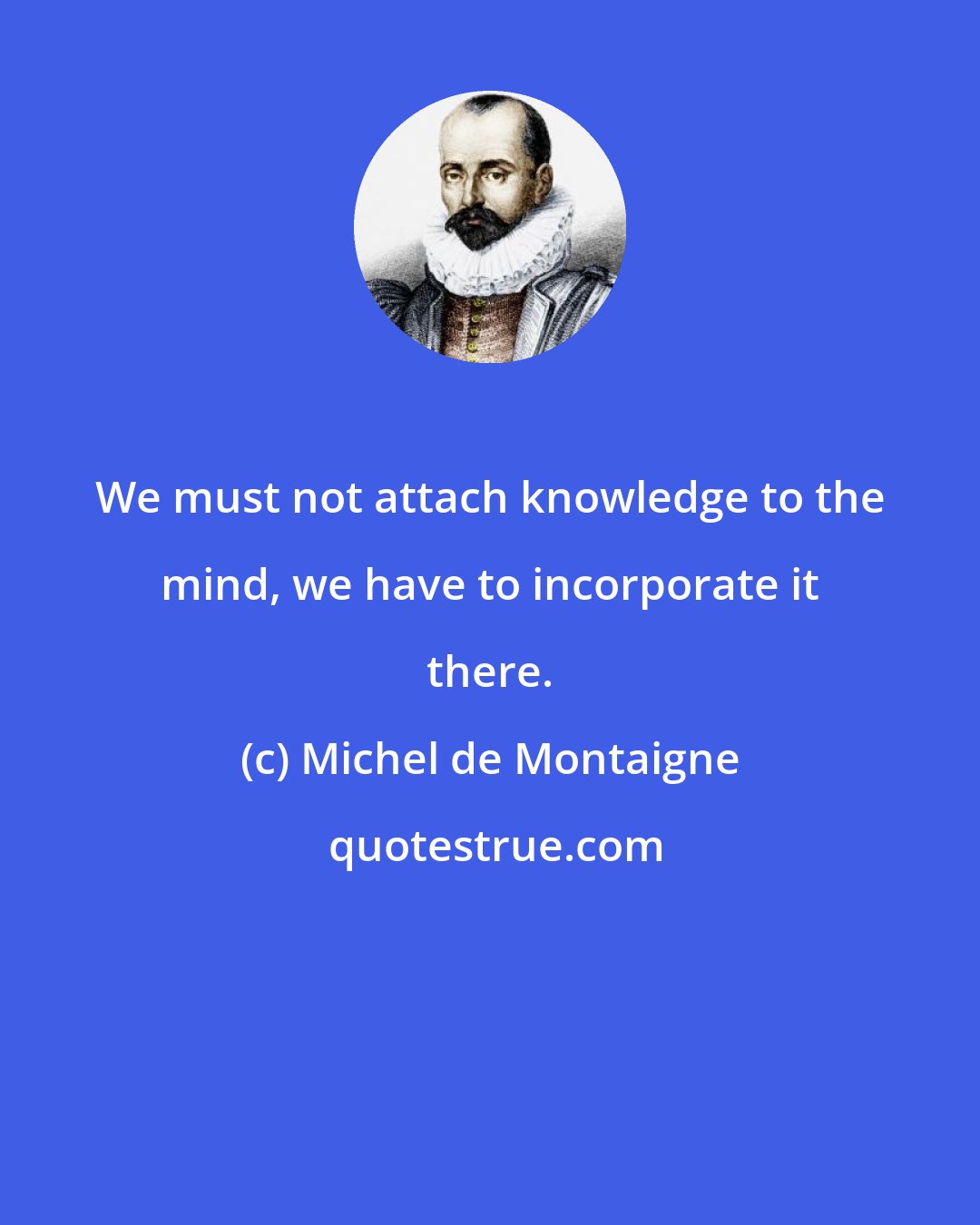 Michel de Montaigne: We must not attach knowledge to the mind, we have to incorporate it there.