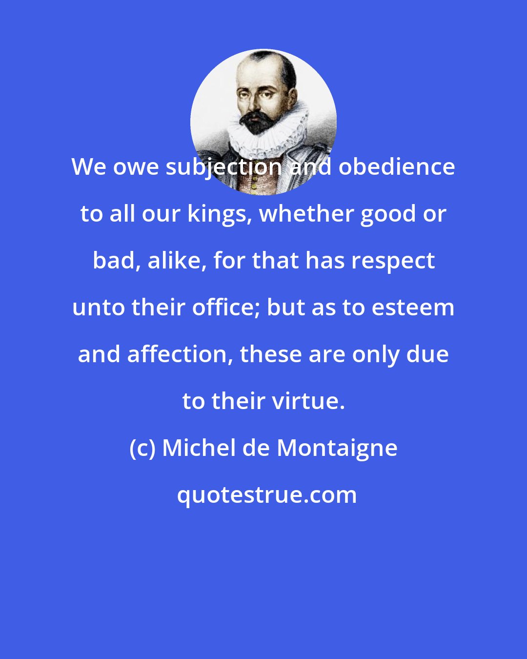 Michel de Montaigne: We owe subjection and obedience to all our kings, whether good or bad, alike, for that has respect unto their office; but as to esteem and affection, these are only due to their virtue.