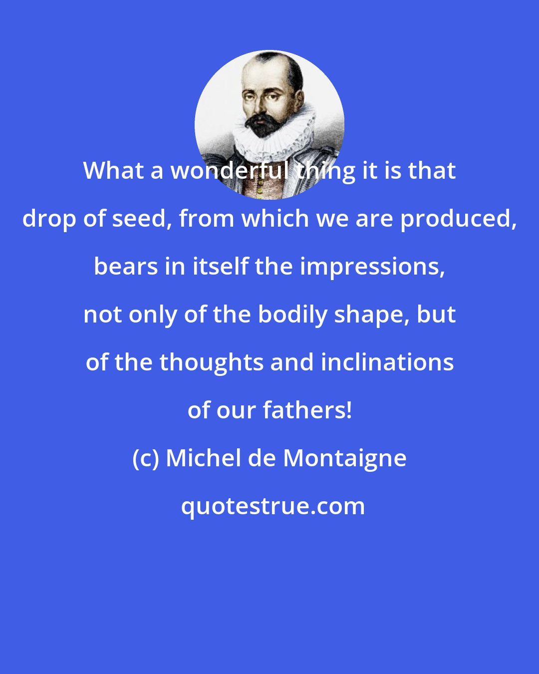 Michel de Montaigne: What a wonderful thing it is that drop of seed, from which we are produced, bears in itself the impressions, not only of the bodily shape, but of the thoughts and inclinations of our fathers!